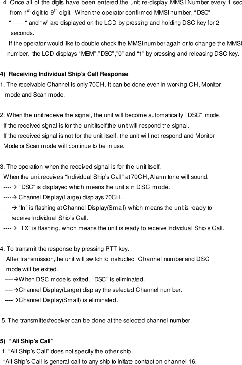 4. Once all of the digits have been entered,the unit re-display MMSI Number every 1 sec from 1st digit to 9th digit.  When the operator confirmed MMSI number, “DSC”  “--- ---“ and “w” are displayed on the LCD by pressing and holding DSC key for 2  seconds.  If the operator would like to double check the MMSI number again or to change the MMSI number,  the LCD displays “MEM”,”DSC”,”0” and “1” by pressing and releasing DSC key.     4)  Receiving Individual Ship’s Call Response 1. The receivable Channel is only 70CH. It can be done even in working CH, Monitor    mode and Scan mode.  2. When the unit receive the signal, the unit will become automatically “DSC” mode.   If the received signal is for the unit itself,the unit will respond the signal.   If the received signal is not for the unit itself, the unit will not respond and Monitor   Mode or Scan mode will continue to be in use.  3. The operation when the received signal is for the unit itself.     When the unit receives “Individual Ship’s Call” at 70CH, Alarm tone will sound.   ----à “DSC” is displayed which means the unit is in DSC mode.   ----à Channel Display(Large) displays 70CH.   ----à “In” is flashing at Channel Display(Small) which means the unit is ready to        receive Individual Ship’s Call.   ----à “TX” is flashing, which means the unit is ready to receive Individual Ship’s Call.  4. To transmit the response by pressing PTT key. After transmission,the unit will switch to instructed  Channel number and DSC   mode will be exited.    ----àWhen DSC mode is exited, “DSC” is eliminated.    ----àChannel Display(Large) display the selected Channel number.    ----àChannel Display(Small) is eliminated.   5. The transmitter/receiver can be done at the selected channel number.  5)  “All Ship’s Call”  1. “All Ship’s Call” does not specify the other ship.   “All Ship’s Call is general call to any ship to initiate contact on channel 16. 