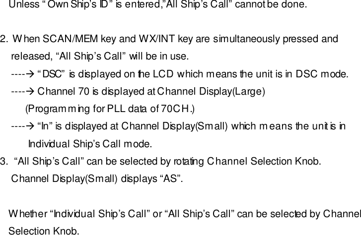    Unless “Own Ship’s ID” is entered,”All Ship’s Call” cannot be done.  2.  When SCAN/MEM key and WX/INT key are simultaneously pressed and     released, “All Ship’s Call” will be in use.     ----à “DSC” is displayed on the LCD which means the unit is in DSC mode.     ----à Channel 70 is displayed at Channel Display(Large)          (Programming for PLL data of 70CH.)     ----à “In” is displayed at Channel Display(Small) which means the unit is in            Individual Ship’s Call mode. 3.  “All Ship’s Call” can be selected by rotating Channel Selection Knob.     Channel Display(Small) displays “AS”.     Whether “Individual Ship’s Call” or “All Ship’s Call” can be selected by Channel    Selection Knob. 