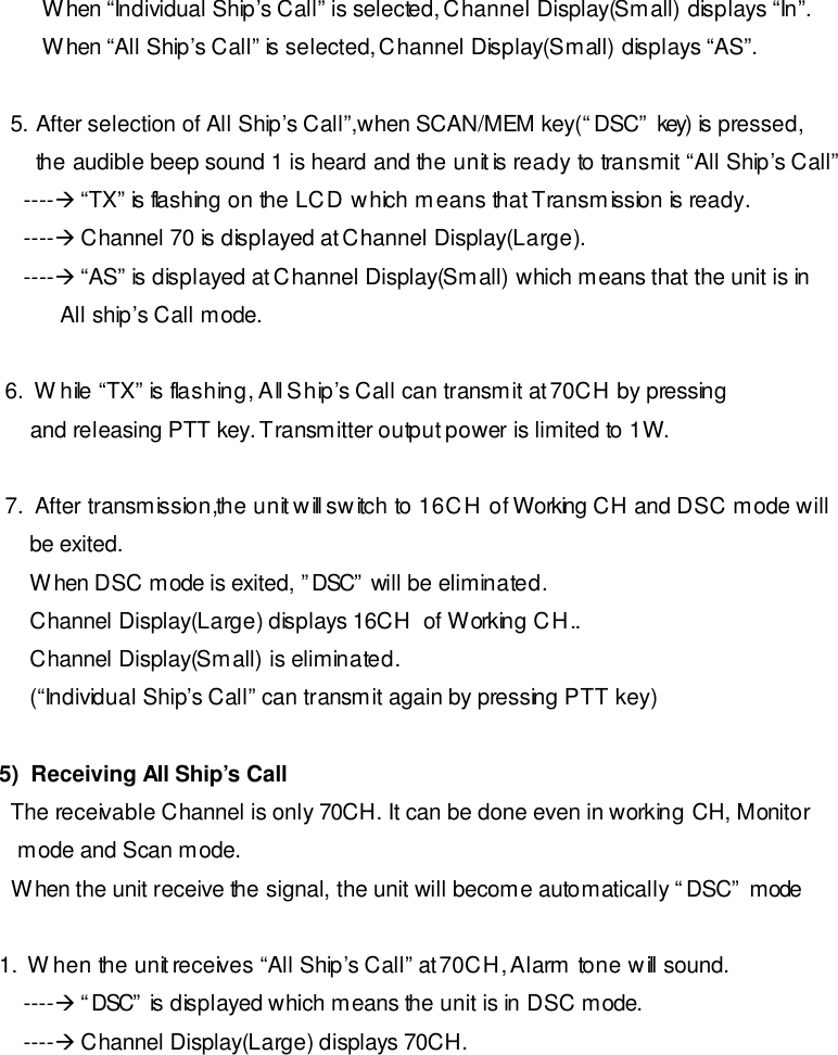         When “Individual Ship’s Call” is selected, Channel Display(Small) displays “In”.        When “All Ship’s Call” is selected, Channel Display(Small) displays “AS”.  5. After selection of All Ship’s Call”,when SCAN/MEM key(“DSC” key) is pressed, the audible beep sound 1 is heard and the unit is ready to transmit “All Ship’s Call”     ----à “TX” is flashing on the LCD which means that Transmission is ready.     ----à Channel 70 is displayed at Channel Display(Large).     ----à “AS” is displayed at Channel Display(Small) which means that the unit is in           All ship’s Call mode.    6.  While “TX” is flashing, All Ship’s Call can transmit at 70CH by pressing      and releasing PTT key. Transmitter output power is limited to 1W.    7.  After transmission,the unit will switch to 16CH of Working CH and DSC mode will      be exited.      When DSC mode is exited, ”DSC” will be eliminated.      Channel Display(Large) displays 16CH  of Working CH..      Channel Display(Small) is eliminated.      (“Individual Ship’s Call” can transmit again by pressing PTT key)   5)  Receiving All Ship’s Call  The receivable Channel is only 70CH. It can be done even in working CH, Monitor    mode and Scan mode.  When the unit receive the signal, the unit will become automatically “DSC” mode  1.  When the unit receives “All Ship’s Call” at 70CH, Alarm tone will sound.     ----à “DSC” is displayed which means the unit is in DSC mode.     ----à Channel Display(Large) displays 70CH. 