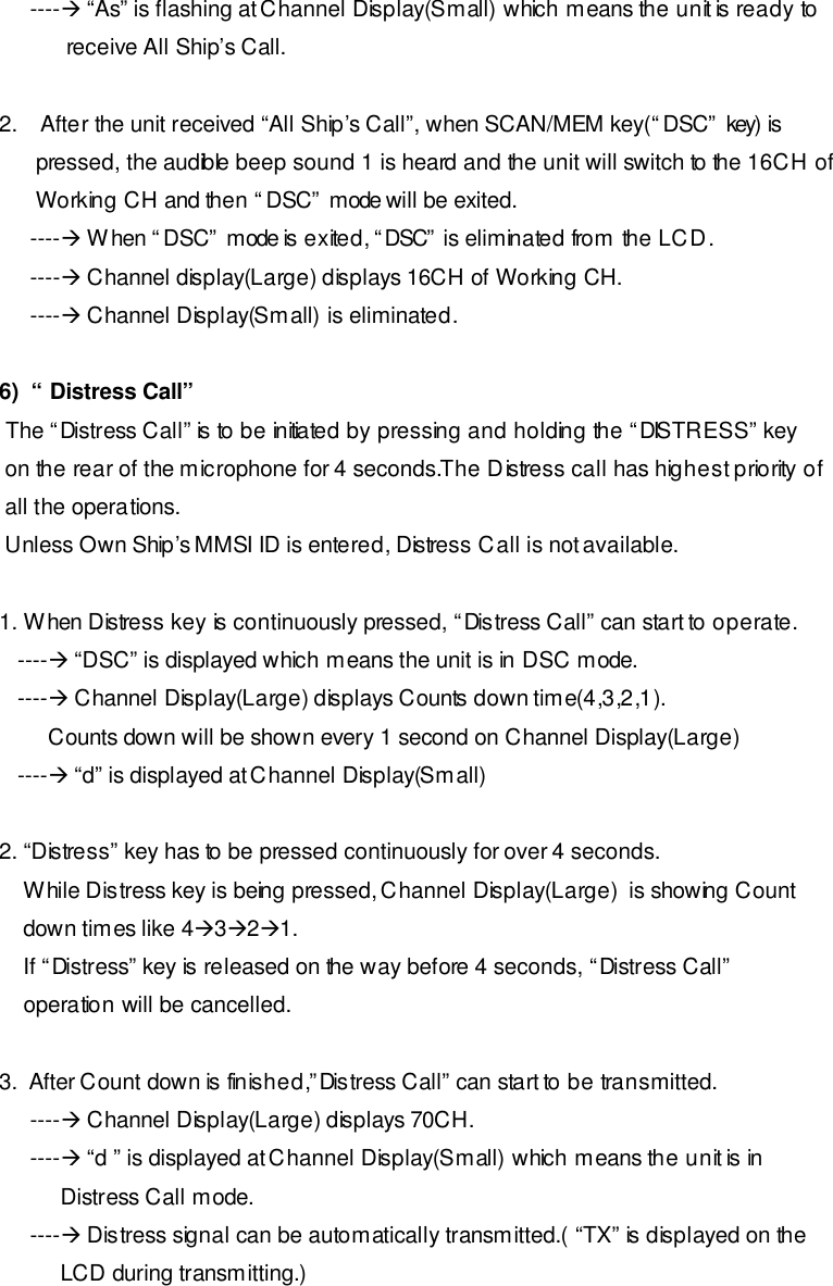       ----à “As” is flashing at Channel Display(Small) which means the unit is ready to            receive All Ship’s Call.  2. After the unit received “All Ship’s Call”, when SCAN/MEM key(“DSC” key) is       pressed, the audible beep sound 1 is heard and the unit will switch to the 16CH of       Working CH and then “DSC” mode will be exited.      ----à When “DSC” mode is exited, “DSC” is eliminated from the LCD.      ----à Channel display(Large) displays 16CH of Working CH.      ----à Channel Display(Small) is eliminated.  6)  “ Distress Call”  The “Distress Call” is to be initiated by pressing and holding the “DISTRESS” key  on the rear of the microphone for 4 seconds.The Distress call has highest priority of  all the operations.   Unless Own Ship’s MMSI ID is entered, Distress Call is not available.  1. When Distress key is continuously pressed, “Distress Call” can start to operate.    ----à “DSC” is displayed which means the unit is in DSC mode.    ----à Channel Display(Large) displays Counts down time(4,3,2,1).         Counts down will be shown every 1 second on Channel Display(Large)    ----à “d” is displayed at Channel Display(Small)  2. “Distress” key has to be pressed continuously for over 4 seconds.     While Distress key is being pressed, Channel Display(Large)  is showing Count      down times like 4à3à2à1.      If “Distress” key is released on the way before 4 seconds, “Distress Call”     operation will be cancelled.  3.  After Count down is finished,”Distress Call” can start to be transmitted.      ----à Channel Display(Large) displays 70CH.      ----à “d ” is displayed at Channel Display(Small) which means the unit is in            Distress Call mode.      ----à Distress signal can be automatically transmitted.( “TX” is displayed on the           LCD during transmitting.)  