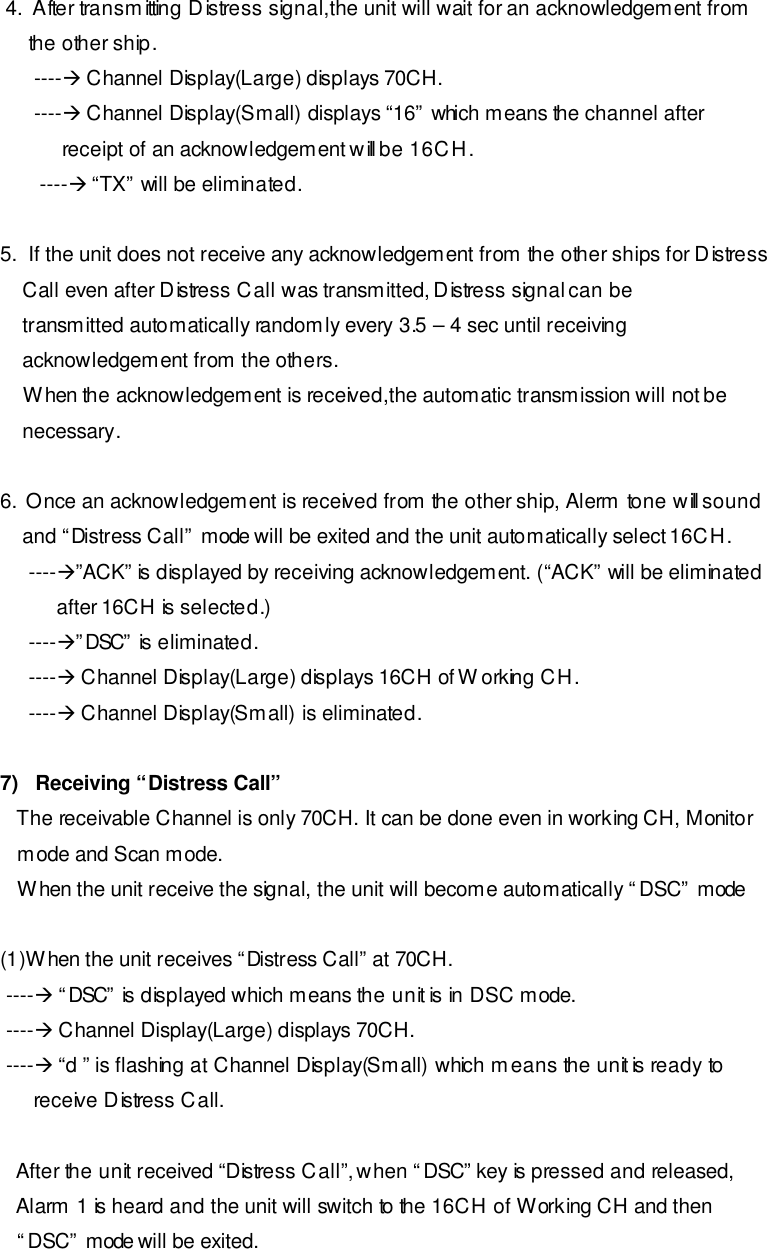  4.  After transmitting Distress signal,the unit will wait for an acknowledgement from          the other ship.       ----à Channel Display(Large) displays 70CH.       ----à Channel Display(Small) displays “16” which means the channel after            receipt of an acknowledgement will be 16CH.        ----à “TX” will be eliminated.  5.  If the unit does not receive any acknowledgement from the other ships for Distress     Call even after Distress Call was transmitted, Distress signal can be      transmitted automatically randomly every 3.5 – 4 sec until receiving     acknowledgement from the others.     When the acknowledgement is received,the automatic transmission will not be     necessary.  6.  Once an acknowledgement is received from the other ship, Alerm tone will sound     and “Distress Call” mode will be exited and the unit automatically select 16CH.      ----à”ACK” is displayed by receiving acknowledgement. (“ACK” will be eliminated           after 16CH is selected.)      ----à”DSC” is eliminated.      ----à Channel Display(Large) displays 16CH of Working CH.      ----à Channel Display(Small) is eliminated.  7)   Receiving “Distress Call”     The receivable Channel is only 70CH. It can be done even in working CH, Monitor    mode and Scan mode.    When the unit receive the signal, the unit will become automatically “DSC” mode  (1)When the unit receives “Distress Call” at 70CH.  ----à “DSC” is displayed which means the unit is in DSC mode.  ----à Channel Display(Large) displays 70CH.  ----à “d ” is flashing at Channel Display(Small) which means the unit is ready to       receive Distress Call.     After the unit received “Distress Call”, when “DSC” key is pressed and released,    Alarm 1 is heard and the unit will switch to the 16CH of Working CH and then    “DSC” mode will be exited. 