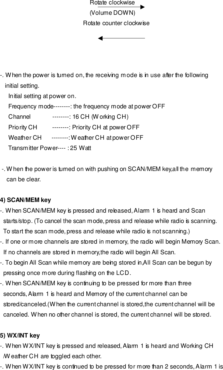                                                       Rotate clockwise                                                       (Volume DOWN)                                                   Rotate counter clockwise     -. When the power is turned on, the receiving mode is in use after the following     initial setting.      Initial setting at power on.      Frequency mode--------: the frequency mode at power OFF       Channel             --------: 16 CH (Working CH)      Priority CH         --------: Priority CH at power OFF       Weather CH      --------: Weather CH at power OFF       Transmitter Power---- : 25 Watt   -. When the power is turned on with pushing on SCAN/MEM key,all the memory     can be clear.   4) SCAN/MEM key -. When SCAN/MEM key is pressed and released, Alarm 1 is heard and Scan   starts/stop. (To cancel the scan mode, press and release while radio is scanning.   To start the scan mode, press and release while radio is not scanning.) -. If one or more channels are stored in memory, the radio will begin Memory Scan.   If no channels are stored in memory,the radio will begin All Scan. -. To begin All Scan while memory are being stored in,All Scan can be begun by   pressing once more during flashing on the LCD. -. When SCAN/MEM key is continuing to be pressed for more than three   seconds, Alarm 1 is heard and Memory of the current channel can be   stored/canceled.(When the current channel is stored,the current channel will be     canceled. When no other channel is stored, the current channel will be stored.  5) WX/INT key -. When WX/INT key is pressed and released, Alarm 1 is heard and Working CH   /Weather CH are toggled each other. -. When WX/INT key is continued to be pressed for more than 2 seconds, Alarm 1 is 