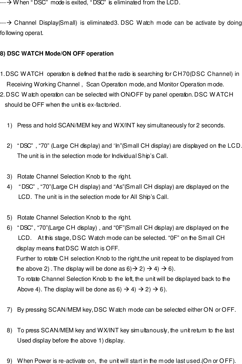 ---à When “DSC” mode is exited, “DSC” is eliminated from the LCD.    ---à Channel Display(Small) is eliminated3. DSC Watch mode can be activate by doing following operat.  8) DSC WATCH Mode/ON OFF operation      1. DSC WATCH  operation is defined that the radio is searching for CH70(DSC Channel) in      Receiving Working Channel ,  Scan Operation mode, and Monitor Operation mode. 2. DSC Watch operation can be selected with ON/OFF by panel operation. DSC WATCH      should be OFF when the unit is ex-factoried.   1) Press and hold SCAN/MEM key and WX/INT key simultaneously for 2 seconds.  2) “DSC” , “70” (Large CH display) and ‘In”(Small CH display) are displayed on the LCD.  The unit is in the selection mode for Individual Ship’s Call.  3) Rotate Channel Selection Knob to the right. 4)  “DSC” , “70”(Large CH display) and “As”(Small CH display) are displayed on the         LCD.  The unit is in the selection mode for All Ship’s Call.  5) Rotate Channel Selection Knob to the right. 6) “DSC”, “70”(Large CH display) , and “0F”(Small CH display) are displayed on the            LCD.    At this stage, DSC Watch mode can be selected. “0F” on the Small CH           display means that DSC Watch is OFF.            Further to rotate CH selection Knob to the right,the unit repeat to be displayed from             the above 2) . The display will be done as 6)à 2) à 4) à 6). To rotate Channel Selection Knob to the left, the unit will be displayed back to the Above 4). The display will be done as 6) à 4) à 2) à 6).  7) By pressing SCAN/MEM key, DSC Watch mode can be selected either ON or OFF.  8) To press SCAN/MEM key and WX/INT key simultanously, the unit return to the last  Used display before the above 1) display.       9) When Power is re-activate on,  the unit will start in the mode last used.(On or OFF). 