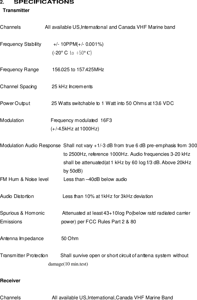 2. SPECIFICATIONS   Transmitter  Channels                  All available US,International and Canada VHF Marine band  Frequency Stability         +/- 10PPM(+/- 0.001%)                                    (-20° C ° CFrequency Range          156.025 to 157.425MHz  Channel Spacing           25 kHz Increments  Power Output                25 Watts switchable to 1 Watt into 50 Ohms at 13.6 VDC  Modulation                    Frequency modulated  16F3                          (+/-4.5kHz at 1000Hz)  Modulation Audio Response  Shall not vary +1/-3 dB from true 6 dB pre-emphasis from 300                                                 to 2500Hz, reference 1000Hz. Audio frequencies 3-20 kHz                                                 shall be attenuated(at 1 kHz by 60 log f/3 dB. Above 20kHz                                                       by 50dB) FM Hum &amp; Noise level           Less than –40dB below audio  Audio Distortion                     Less than 10% at 1kHz for 3kHz deviation  Spurious &amp; Homonic             Attenuated at least 43+10log Po(below ratd radiated carrier Emissions                             power) per FCC Rules Part 2 &amp; 80  Antenna Impedance             50 Ohm  Transmitter Protection         Shall survive open or short circuit of anttena system without                                          damage(10 min.test)      Receiver  Channels                       All available US,International,Canada VHF Marine Band 