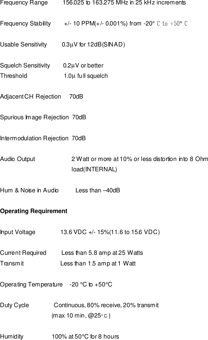  Frequency Range         156.025 to 163.275 MHz in 25 kHz increments  Frequency Stability        +/- 10 PPM(+/- 0.001%) from -20° °Usable Sensitivity         0.3µV for 12dB(SINAD)  Squelch Sensitivity        0.2µV or better Threshold                      1.0µ full squelch  Adjacent CH Rejection     70dB  Spurious Image Rejection  70dB  Intermodulation Rejection  70dB  Audio Output                      2 Watt or more at 10% or less distortion into 8 Ohm                                            load(INTERNAL)  Hum &amp; Noise in Audio          Less than –40dB      Operating Requirement   Input Voltage               13.6 VDC +/- 15%(11.6 to 15.6 VDC)  Current Required         Less than 5.8 amp at 25 Watts Transmit                      Less than 1.5 amp at 1 Watt  Operating Temperature    -20 °C to +50°C  Duty Cycle               Continuous, 80% receive, 20% transmit                                (max 10 min, @25° C )  Humidity                 100% at 50°C for 8 hours   