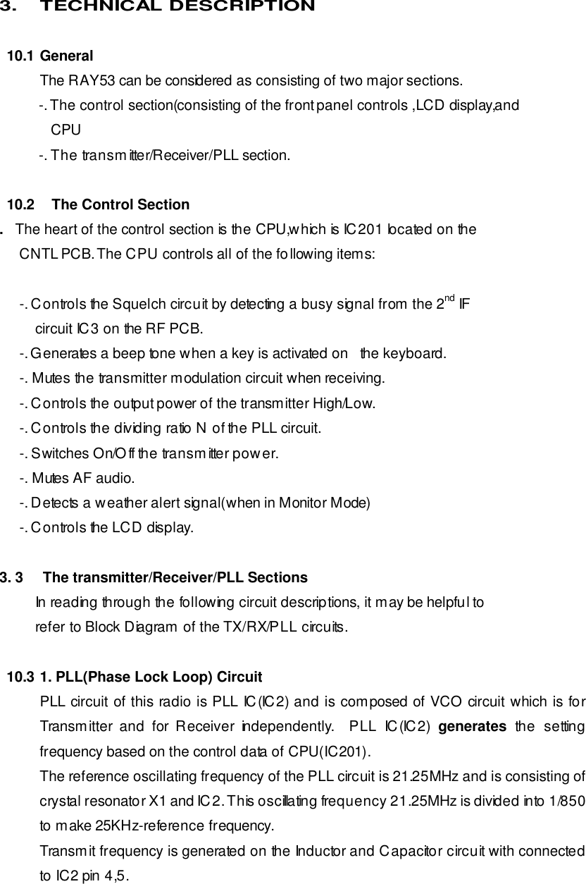 3. TECHNICAL DESCRIPTION  10.1 General The RAY53 can be considered as consisting of two major sections. -. The control section(consisting of the front panel controls ,LCD display,and         CPU -. The transmitter/Receiver/PLL section.  10.2    The Control Section .   The heart of the control section is the CPU,which is IC201 located on the      CNTL PCB. The CPU controls all of the following items:            -. Controls the Squelch circuit by detecting a busy signal from the 2nd IF          circuit IC3 on the RF PCB.      -. Generates a beep tone when a key is activated on   the keyboard.      -. Mutes the transmitter modulation circuit when receiving.      -. Controls the output power of the transmitter High/Low.      -. Controls the dividing ratio N of the PLL circuit.      -. Switches On/Off the transmitter power.      -. Mutes AF audio.      -. Detects a weather alert signal(when in Monitor Mode)      -. Controls the LCD display.  3. 3     The transmitter/Receiver/PLL Sections          In reading through the following circuit descriptions, it may be helpful to          refer to Block Diagram of the TX/RX/PLL circuits.  10.3 1. PLL(Phase Lock Loop) Circuit PLL circuit of this radio is PLL IC(IC2) and is composed of VCO circuit which is for Transmitter and for Receiver independently.  PLL IC(IC2) generates the setting frequency based on the control data of CPU(IC201). The reference oscillating frequency of the PLL circuit is 21.25MHz and is consisting of crystal resonator X1 and IC2. This oscillating frequency 21.25MHz is divided into 1/850 to make 25KHz-reference frequency. Transmit frequency is generated on the Inductor and Capacitor circuit with connected to IC2 pin 4,5. 