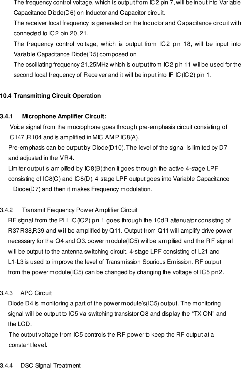 The frequency control voltage, which is output from IC2 pin 7, will be input into Variable Capacitance Diode(D6) on Inductor and Capacitor circuit. The receiver local frequency is generated on the Inductor and Capacitance circuit with connected to IC2 pin 20, 21. The frequency control  voltage, which is output from IC2 pin 18, will be input into Variable Capacitance Diode(D5) composed on  The oscillating frequency 21.25MHz which is output from IC2 pin 11 will be used for the second local frequency of Receiver and it will be input into IF IC(IC2) pin 1.  10.4 Transmitting Circuit Operation  3.4.1  Microphone Amplifier Circuit:       Voice signal from the mocrophone goes through pre-emphasis circuit consisting of       C147 ,R104 and is amplified in MIC AMP IC8(A).        Pre-emphasis can be output by Diode(D10). The level of the signal is limited by D7        and adjusted in the VR4.        Limiter output is amplified by IC8(B),then it goes through the active 4-stage LPF        consisting of IC8(C) and IC8(D). 4-stage LPF output goes into Variable Capacitance Diode(D7) and then it makes Frequency modulation.  3.4.2  Transmit Frequency Power Amplifier Circuit      RF signal from the PLL IC(IC2) pin 1 goes through the 10dB attenuator consisting of      R37,R38,R39 and will be amplified by Q11. Output from Q11 will amplify drive power      necessary for the Q4 and Q3. power module(IC5) will be amplified and the RF signal      will be output to the antenna switching circuit. 4-stage LPF consisting of L21 and       L1-L3 is used to improve the level of Transmission Spurious Emission. RF output      from the power module(IC5) can be changed by changing the voltage of IC5 pin2.   3.4.3 APC Circuit       Diode D4 is monitoring a part of the power module’s(IC5) output. The monitoring      signal will be output to IC5 via switching transistor Q8 and display the “TX ON” and      the LCD.  The output voltage from IC5 controls the RF power to keep the RF output at a   constant level.   3.4.4 DSC Signal Treatment 