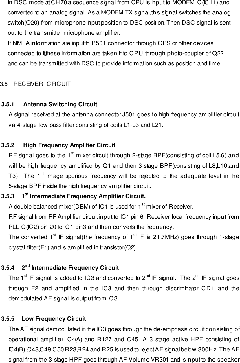     In DSC mode at CH70,a sequence signal from CPU is input to MODEM IC(IC11) and     converted to an analog signal. As a MODEM TX signal,this signal switches the analog     switch(Q20) from microphone input position to DSC position. Then DSC signal is sent     out to the transmitter microphone amplifier.     If NMEA information are input to P501 connector through GPS or other devices     connected to it,these information are taken into CPU through photo-coupler of Q22     and can be transmitted with DSC to provide information such as position and time.  3.5 RECEIVER  CIRCUIT  3.5.1  Antenna Switching Circuit A signal received at the antenna connector J501 goes to high frequency amplifier circuit via 4-stage low pass filter consisting of coils L1-L3 and L21.  3.5.2  High Frequency Amplifier Circuit RF signal goes to the 1st mixer circuit through 2-stage BPF(consisting of coil L5,6) and will be high frequency amplified by Q1 and then 3-stage BPF(consisting of L8,L10,and T3) . The 1st image spurious frequency will be rejected to the adequate level in the 5-stage BPF inside the high frequency amplifier circuit.  3.5.3 1st Intermediate Frequency Amplifier Circuit. A double balanced mixer(DBM) of IC1 is used for 1st mixer of Receiver. RF signal from RF Amplifier circuit input to IC1 pin 6. Receiver local frequency input from PLL IC(IC2) pin 20 to IC1 pin3 and then converts the frequency. The converted 1st IF signal(the frequency of 1st IF is 21.7MHz) goes through 1-stage crystal filter(F1) and is amplified in transistor(Q2)  3.5.4 2nd Intermediate Frequency Circuit The 1st IF signal is added to IC3 and converted to 2nd IF signal.  The 2nd IF signal goes through F2 and amplified in the IC3 and then through discriminator CD1 and the demodulated AF signal is output from IC3.   3.5.5 Low Frequency Circuit The AF signal demodulated in the IC3 goes through the de-emphasis circuit consisting of operational amplifier IC4(A) and R127 and C45. A 3 stage active HPF consisting of IC4(B) ,C48,C49 C50,R23,R24 and R25 is used to reject AF signal below 300Hz. The AF signal from the 3-stage HPF goes through AF Volume VR301 and is input to the speaker 