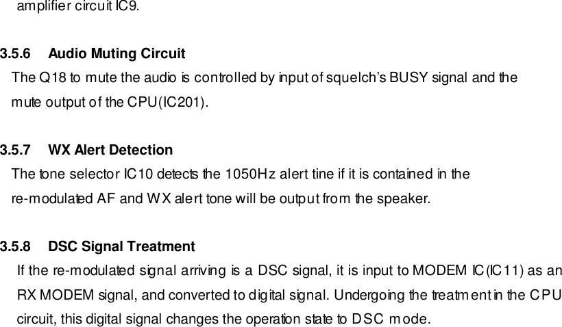 amplifier circuit IC9.   3.5.6 Audio Muting Circuit    The Q18 to mute the audio is controlled by input of squelch’s BUSY signal and the    mute output of the CPU(IC201).  3.5.7 WX Alert Detection    The tone selector IC10 detects the 1050Hz alert tine if it is contained in the    re-modulated AF and WX alert tone will be output from the speaker.  3.5.8 DSC Signal Treatment If the re-modulated signal arriving is a DSC signal, it is input to MODEM IC(IC11) as an RX MODEM signal, and converted to digital signal. Undergoing the treatment in the CPU circuit, this digital signal changes the operation state to DSC mode.                       