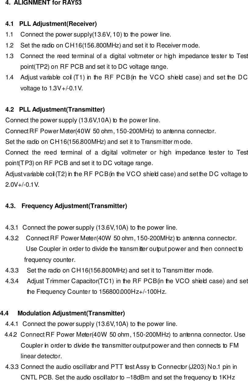 4.  ALIGNMENT for RAY53  4.1   PLL Adjustment(Receiver) 1.1 Connect the power supply(13.6V, 10) to the power line. 1.2 Set the radio on CH16(156.800MHz) and set it to Receiver mode. 1.3 Connect the reed terminal of a digital voltmeter or high impedance tester to Test point(TP2) on RF PCB and set it to DC voltage range. 1.4 Adjust variable coil (T1) in the RF PCB(in the VCO shield case) and set the DC voltage to 1.3V+/-0.1V.  4.2   PLL Adjustment(Transmitter) Connect the power supply (13.6V,10A) to the power line. Connect RF Power Meter(40W 50 ohm, 150-200MHz) to antenna connector. Set the radio on CH16(156.800MHz) and set it to Transmitter mode. Connect the reed terminal of a  digital voltmeter or high impedance tester to Test point(TP3) on RF PCB and set it to DC voltage range. Adjust variable coil (T2) in the RF PCB(in the VCO shield case) and set the DC voltage to 2.0V+/-0.1V.  4.3. Frequency Adjustment(Transmitter)  4.3.1  Connect the power supply (13.6V,10A) to the power line. 4.3.2 Connect RF Power Meter(40W 50 ohm, 150-200MHz) to antenna connector.  Use Coupler in order to divide the transmitter output power and then connect to                   frequency counter. 4.3.3 Set the radio on CH16(156.800MHz) and set it to Transmitter mode. 4.3.4 Adjust Trimmer Capacitor(TC1) in the RF PCB(in the VCO shield case) and set the Frequency Counter to 156800.000Hz+/-100Hz.   4.4   Modulation Adjustment(Transmitter) 4.4.1  Connect the power supply (13.6V,10A) to the power line.     4.4.2  Connect RF Power Meter(40W 50 ohm, 150-200MHz) to antenna connector. Use          Coupler in order to divide the transmitter output power and then connects to FM          linear detector. 4.3.3 Connect the audio oscillator and PTT test Assy to Connector (J203) No.1 pin in          CNTL PCB. Set the audio oscillator to –18dBm and set the frequency to 1KHz 