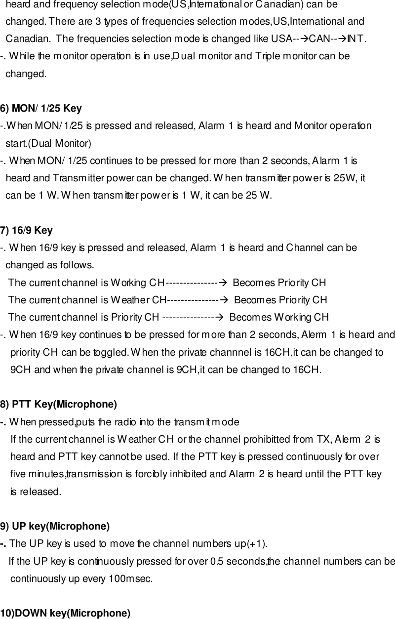   heard and frequency selection mode(US,International or Canadian) can be   changed. There are 3 types of frequencies selection modes,US,International and   Canadian.  The frequencies selection mode is changed like USA--àCAN--àINT. -. While the monitor operation is in use,Dual monitor and Triple monitor can be   changed.  6) MON/ 1/25 Key -.When MON/ 1/25 is pressed and released, Alarm 1 is heard and Monitor operation      start.(Dual Monitor) -. When MON/ 1/25 continues to be pressed for more than 2 seconds, Alarm 1 is   heard and Transmitter power can be changed. When transmitter power is 25W, it   can be 1 W. When transmitter power is 1 W, it can be 25 W.  7) 16/9 Key -. When 16/9 key is pressed and released, Alarm 1 is heard and Channel can be   changed as follows.    The current channel is Working CH---------------à  Becomes Priority CH    The current channel is Weather CH---------------à  Becomes Priority CH    The current channel is Priority CH ---------------à  Becomes Working CH -. When 16/9 key continues to be pressed for more than 2 seconds, Alerm 1 is heard and priority CH can be toggled. When the private channnel is 16CH,it can be changed to  9CH and when the private channel is 9CH,it can be changed to 16CH.  8) PTT Key(Microphone) -. When pressed,puts the radio into the transmit mode  If the current channel is Weather CH or the channel prohibitted from TX, Alerm 2 is   heard and PTT key cannot be used. If the PTT key is pressed continuously for over five minutes,transmission is forcibly inhibited and Alarm 2 is heard until the PTT key is released.   9) UP key(Microphone) -. The UP key is used to move the channel numbers up(+1).    If the UP key is continuously pressed for over 0.5 seconds,the channel numbers can be continuously up every 100msec.   10)DOWN key(Microphone) 