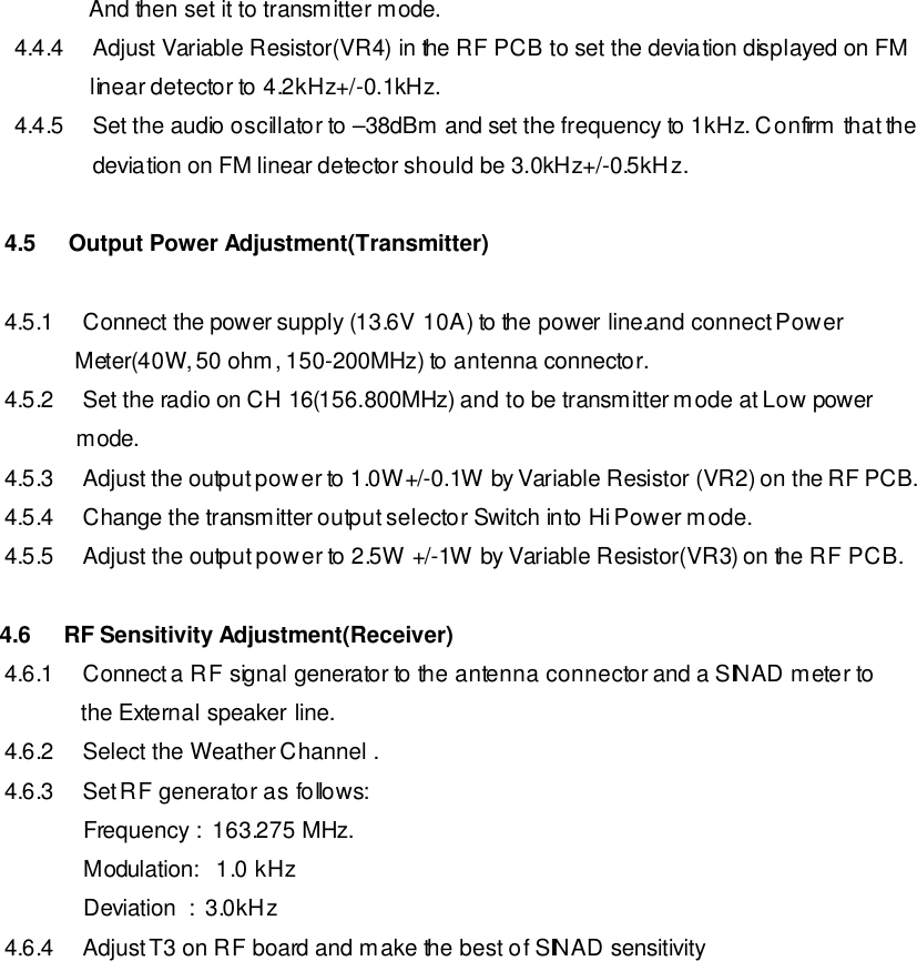          And then set it to transmitter mode.                                4.4.4 Adjust Variable Resistor(VR4) in the RF PCB to set the deviation displayed on FM          linear detector to 4.2kHz+/-0.1kHz. 4.4.5 Set the audio oscillator to –38dBm and set the frequency to 1kHz. Confirm that the deviation on FM linear detector should be 3.0kHz+/-0.5kHz.  4.5   Output Power Adjustment(Transmitter)  4.5.1 Connect the power supply (13.6V 10A) to the power line.and connect Power            Meter(40W, 50 ohm, 150-200MHz) to antenna connector. 4.5.2 Set the radio on CH 16(156.800MHz) and to be transmitter mode at Low power              mode. 4.5.3 Adjust the output power to 1.0W+/-0.1W by Variable Resistor (VR2) on the RF PCB. 4.5.4 Change the transmitter output selector Switch into Hi Power mode. 4.5.5 Adjust the output power to 2.5W +/-1W by Variable Resistor(VR3) on the RF PCB.  4.6    RF Sensitivity Adjustment(Receiver) 4.6.1 Connect a RF signal generator to the antenna connector and a SINAD meter to             the External speaker line. 4.6.2 Select the Weather Channel . 4.6.3 Set RF generator as follows:     Frequency :  163.275 MHz.     Modulation:   1.0 kHz      Deviation  :  3.0kHz 4.6.4 Adjust T3 on RF board and make the best of SINAD sensitivity            