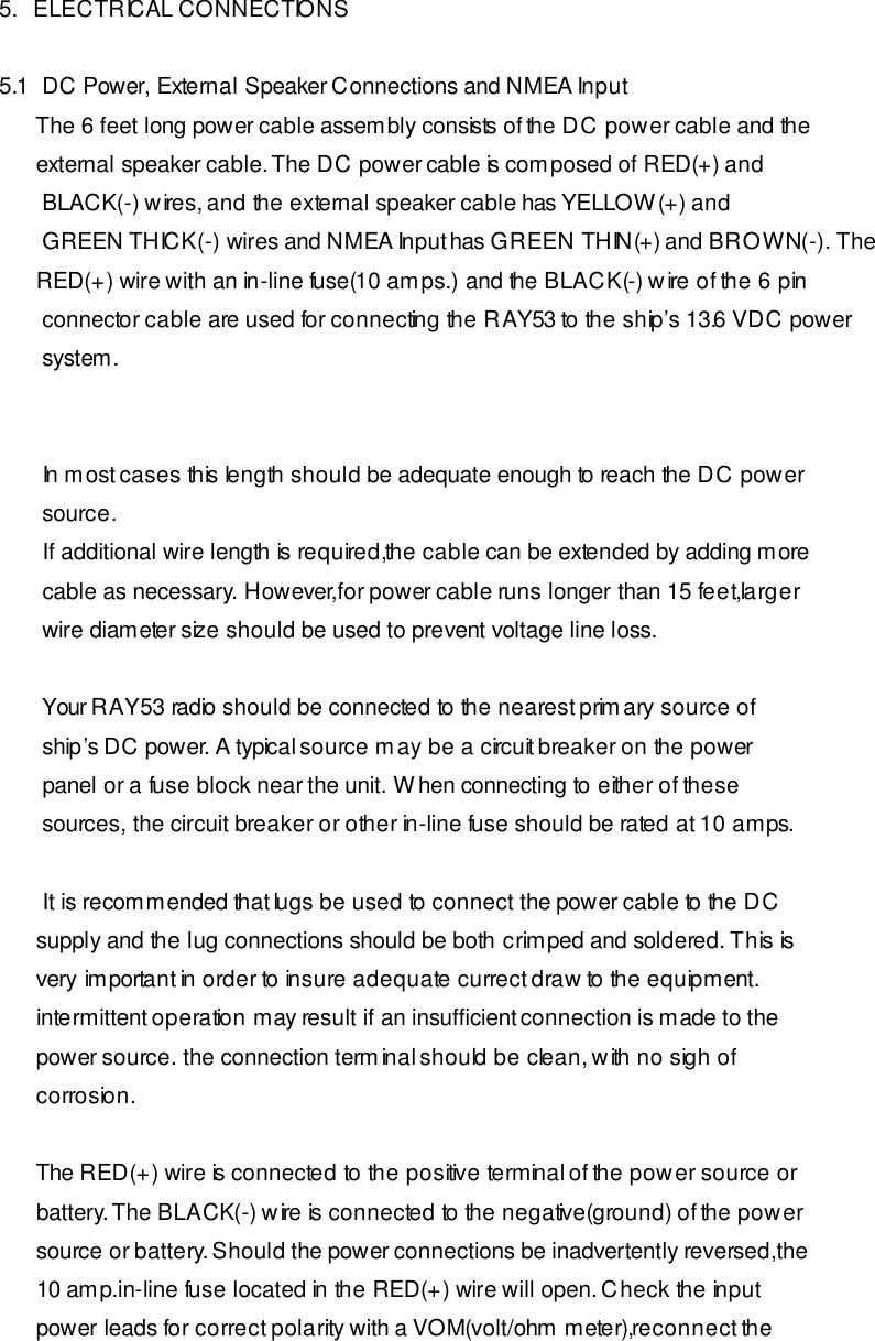  5.   ELECTRICAL CONNECTIONS  5.1  DC Power, External Speaker Connections and NMEA Input       The 6 feet long power cable assembly consists of the DC power cable and the          external speaker cable. The DC power cable is composed of RED(+) and        BLACK(-) wires, and the external speaker cable has YELLOW(+) and        GREEN THICK(-) wires and NMEA Input has GREEN THIN(+) and BROWN(-). The       RED(+) wire with an in-line fuse(10 amps.) and the BLACK(-) wire of the 6 pin        connector cable are used for connecting the RAY53 to the ship’s 13.6 VDC power        system.          In most cases this length should be adequate enough to reach the DC power        source.        If additional wire length is required,the cable can be extended by adding more         cable as necessary. However,for power cable runs longer than 15 feet,larger        wire diameter size should be used to prevent voltage line loss.          Your RAY53 radio should be connected to the nearest primary source of        ship’s DC power. A typical source may be a circuit breaker on the power        panel or a fuse block near the unit. When connecting to either of these        sources, the circuit breaker or other in-line fuse should be rated at 10 amps.         It is recommended that lugs be used to connect the power cable to the DC       supply and the lug connections should be both crimped and soldered. This is       very important in order to insure adequate currect draw to the equipment.       intermittent operation may result if an insufficient connection is made to the       power source. the connection terminal should be clean, with no sigh of       corrosion.        The RED(+) wire is connected to the positive terminal of the power source or       battery. The BLACK(-) wire is connected to the negative(ground) of the power       source or battery. Should the power connections be inadvertently reversed,the       10 amp.in-line fuse located in the RED(+) wire will open. Check the input       power leads for correct polarity with a VOM(volt/ohm meter),reconnect the 