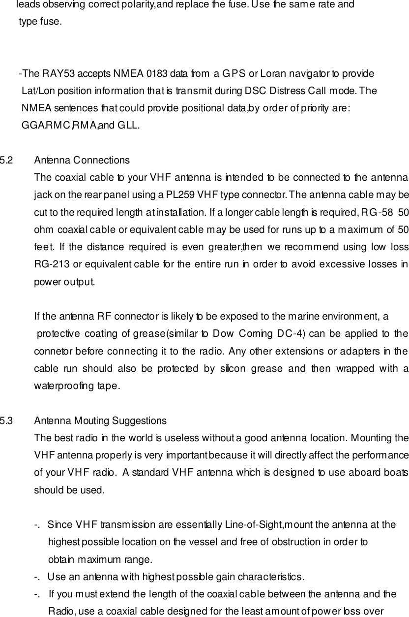       leads observing correct polarity,and replace the fuse. Use the same rate and        type fuse.          -The RAY53 accepts NMEA 0183 data from a GPS or Loran navigator to provide         Lat/Lon position information that is transmit during DSC Distress Call mode. The         NMEA sentences that could provide positional data,by order of priority are:         GGA.RMC,RMA,and GLL.  5.2 Antenna Connections The coaxial cable to your VHF antenna is intended to be connected to the antenna jack on the rear panel using a PL259 VHF type connector. The antenna cable may be cut to the required length at installation. If a longer cable length is required, RG-58  50 ohm coaxial cable or equivalent cable may be used for runs up to a maximum of 50 feet. If the distance required is even greater,then we recommend using low loss RG-213 or equivalent cable for the entire run in order to avoid excessive losses in power output.  If the antenna RF connector is likely to be exposed to the marine environment, a  protective coating of grease(similar to Dow Corning DC-4) can be applied to the connetor before connecting it to the radio. Any other extensions or adapters in the cable run should also be protected by silicon grease and then wrapped with a waterproofing tape.  5.3 Antenna Mouting Suggestions The best radio in the world is useless without a good antenna location. Mounting the VHF antenna properly is very important because it will directly affect the performance of your VHF radio.  A standard VHF antenna which is designed to use aboard boats should be used.  -.   Since VHF transmission are essentially Line-of-Sight,mount the antenna at the      highest possible location on the vessel and free of obstruction in order to      obtain maximum range. -.   Use an antenna with highest possible gain characteristics. -.   If you must extend the length of the coaxial cable between the antenna and the      Radio, use a coaxial cable designed for the least amount of power loss over 