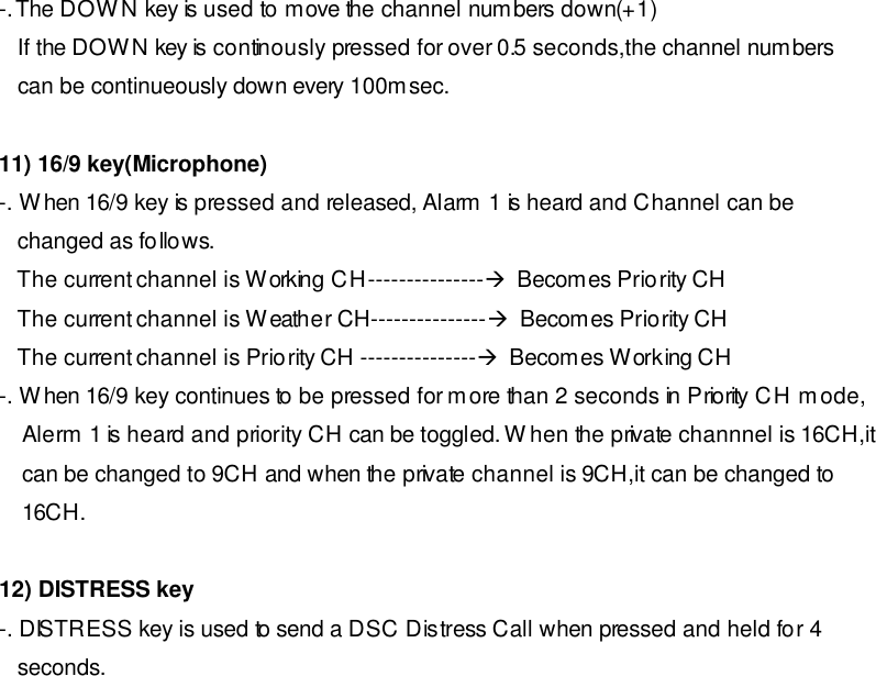 -. The DOWN key is used to move the channel numbers down(+1)    If the DOWN key is continously pressed for over 0.5 seconds,the channel numbers    can be continueously down every 100msec.   11) 16/9 key(Microphone) -. When 16/9 key is pressed and released, Alarm 1 is heard and Channel can be    changed as follows.    The current channel is Working CH---------------à  Becomes Priority CH    The current channel is Weather CH---------------à  Becomes Priority CH    The current channel is Priority CH ---------------à  Becomes Working CH -. When 16/9 key continues to be pressed for more than 2 seconds in Priority CH mode, Alerm 1 is heard and priority CH can be toggled. When the private channnel is 16CH,it can be changed to 9CH and when the private channel is 9CH,it can be changed to 16CH.  12) DISTRESS key -. DISTRESS key is used to send a DSC Distress Call when pressed and held for 4     seconds.                   