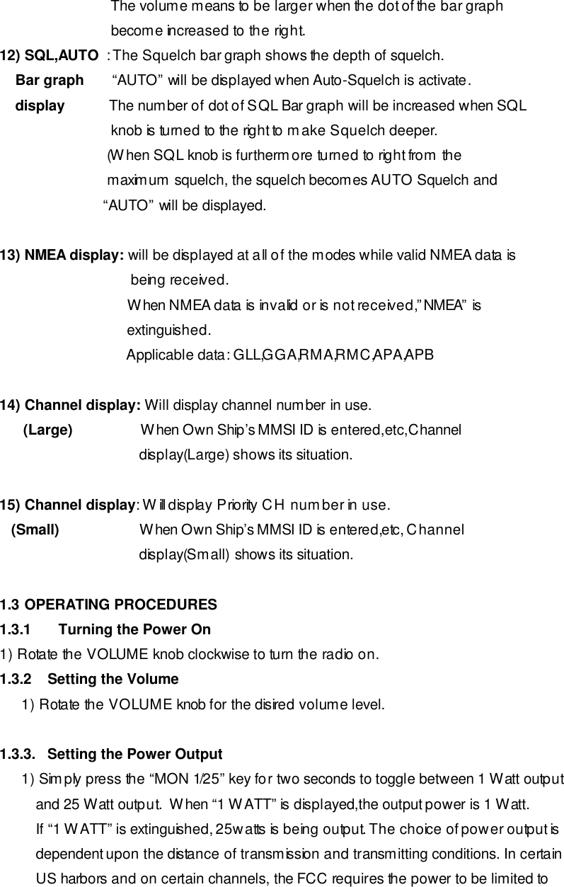                             The volume means to be larger when the dot of the bar graph                               become increased to the right. 12) SQL,AUTO  : The Squelch bar graph shows the depth of squelch.     Bar graph       “AUTO” will be displayed when Auto-Squelch is activate.      display           The number of dot of SQL Bar graph will be increased when SQL                             knob is turned to the right to make Squelch deeper.                            (When SQL knob is furthermore turned to right from the                            maximum squelch, the squelch becomes AUTO Squelch and                           “AUTO” will be displayed.  13) NMEA display: will be displayed at all of the modes while valid NMEA data is                                  being received.                                 When NMEA data is invalid or is not received,”NMEA” is                                 extinguished.                                 Applicable data: GLL,GGA,RMA,RMC,APA,APB  14) Channel display: Will display channel number in use.       (Large)                 When Own Ship’s MMSI ID is entered,etc,Channel                                    display(Large) shows its situation.  15) Channel display: Will display Priority CH number in use.    (Small)                    When Own Ship’s MMSI ID is entered,etc, Channel                                    display(Small) shows its situation.  1.3 OPERATING PROCEDURES 1.3.1 Turning the Power On 1) Rotate the VOLUME knob clockwise to turn the radio on. 1.3.2    Setting the Volume 1) Rotate the VOLUME knob for the disired volume level.   1.3.3.   Setting the Power Output 1) Simply press the “MON 1/25” key for two seconds to toggle between 1 Watt output and 25 Watt output.  When “1 WATT” is displayed,the output power is 1 Watt.  If “1 WATT” is extinguished, 25watts is being output. The choice of power output is dependent upon the distance of transmission and transmitting conditions. In certain US harbors and on certain channels, the FCC requires the power to be limited to 