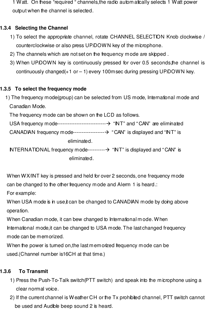 1 Watt.  On these “required “ channels,the radio automatically selects 1 Watt power output when the channel is selected.  1.3.4   Selecting the Channel 1) To select the appropriate channel, rotate CHANNEL SELECTION Knob clockwise / counterclockwise or also press UP/DOWN key of the microphone. 2) The channels which are not set on the frequency mode are skipped . 3) When UP/DOWN key is continuously pressed for over 0.5 seconds,the channel is continuously changed(+1 or – 1) every 100msec during pressing UP/DOWN key.  1.3.5   To select the frequency mode     1) The frequency mode(group) can be selected from US mode, International mode and          Canadian Mode.        The frequency mode can be shown on the LCD as follows.        USA frequency mode----------------------------à  “INT” and “CAN” are eliminated        CANADIAN frequency mode------------------à  “CAN” is displayed and “INT” is                                                  eliminated.        INTERNATIONAL frequency mode----------à  “INT” is displayed and “CAN” is                                                   eliminated.       When WX/INT key is pressed and held for over 2 seconds, one frequency mode      can be changed to the other frequency mode and Alerm 1 is heard.:      For example:      When USA mode is in use,it can be changed to CANADIAN mode by doing above      operation.      When Canadian mode, it can bew changed to International mode. When      International mode,it can be changed to USA mode. The last changed frequency      mode can be memorized.      When the power is turned on,the last memorized frequency mode can be      used.(Channel number is16CH at that time.)  1.3.6 To Transmit 1) Press the Push-To-Talk switch(PTT switch)  and speak into the microphone using a  clear normal voice. 2) If the current channel is Weather CH or the Tx prohibited channel, PTT switch cannot be used and Audible beep sound 2 is heard. 