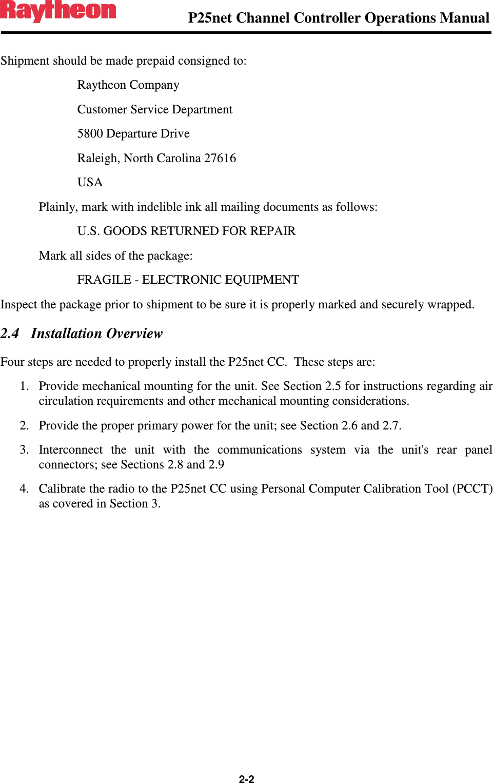                P25net Channel Controller Operations Manual  2-2  Shipment should be made prepaid consigned to:     Raytheon Company     Customer Service Department     5800 Departure Drive     Raleigh, North Carolina 27616     USA   Plainly, mark with indelible ink all mailing documents as follows:     U.S. GOODS RETURNED FOR REPAIR   Mark all sides of the package:      FRAGILE - ELECTRONIC EQUIPMENT Inspect the package prior to shipment to be sure it is properly marked and securely wrapped. 2.4 Installation Overview Four steps are needed to properly install the P25net CC.  These steps are: 1. Provide mechanical mounting for the unit. See Section 2.5 for instructions regarding air circulation requirements and other mechanical mounting considerations. 2. Provide the proper primary power for the unit; see Section 2.6 and 2.7. 3. Interconnect  the  unit  with  the  communications  system  via  the  unit&apos;s  rear  panel connectors; see Sections 2.8 and 2.9 4. Calibrate the radio to the P25net CC using Personal Computer Calibration Tool (PCCT) as covered in Section 3.  