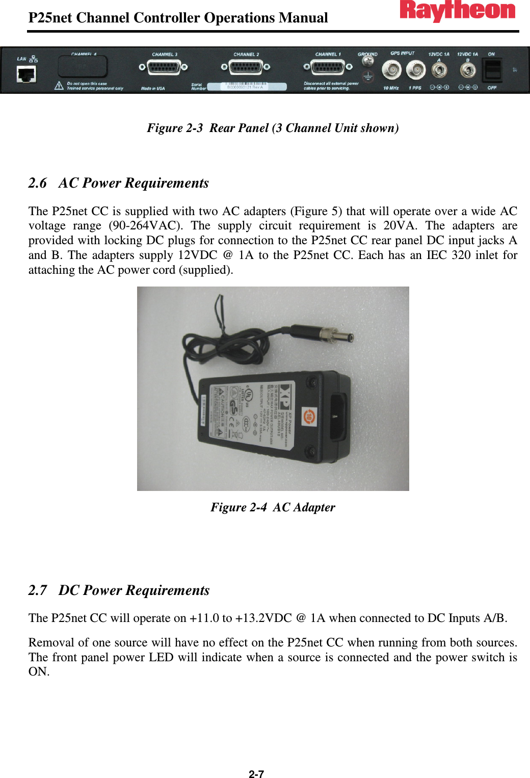 P25net Channel Controller Operations Manual                                                                                                   2-7  Figure 2-3  Rear Panel (3 Channel Unit shown)  2.6 AC Power Requirements The P25net CC is supplied with two AC adapters (Figure 5) that will operate over a wide AC voltage  range  (90-264VAC).  The  supply  circuit  requirement  is  20VA.  The  adapters  are provided with locking DC plugs for connection to the P25net CC rear panel DC input jacks A and B.  The  adapters supply 12VDC  @ 1A to  the  P25net  CC. Each  has  an  IEC 320  inlet for attaching the AC power cord (supplied).  Figure 2-4  AC Adapter   2.7 DC Power Requirements The P25net CC will operate on +11.0 to +13.2VDC @ 1A when connected to DC Inputs A/B. Removal of one source will have no effect on the P25net CC when running from both sources. The front panel power LED will indicate when a source is connected and the power switch is ON.  