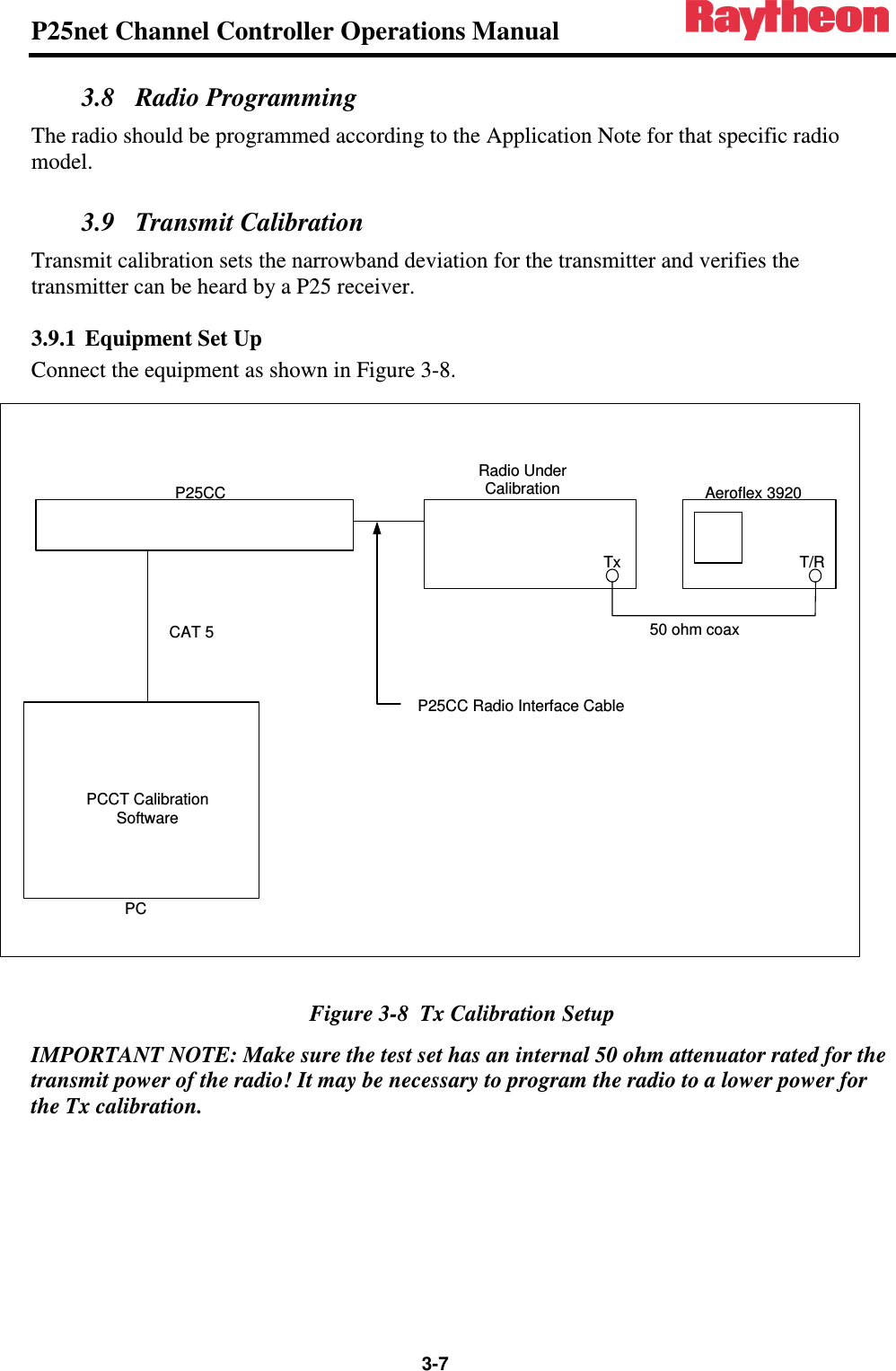 P25net Channel Controller Operations Manual                 3-7 3.8 Radio Programming The radio should be programmed according to the Application Note for that specific radio model.  3.9 Transmit Calibration Transmit calibration sets the narrowband deviation for the transmitter and verifies the transmitter can be heard by a P25 receiver. 3.9.1 Equipment Set Up Connect the equipment as shown in Figure 3-8.  Figure 3-8  Tx Calibration Setup IMPORTANT NOTE: Make sure the test set has an internal 50 ohm attenuator rated for the transmit power of the radio! It may be necessary to program the radio to a lower power for the Tx calibration. Aeroflex 3920T/RRadio Under CalibrationTxP25CCPCPCCT Calibration SoftwareCAT 5 50 ohm coaxP25CC Radio Interface Cable