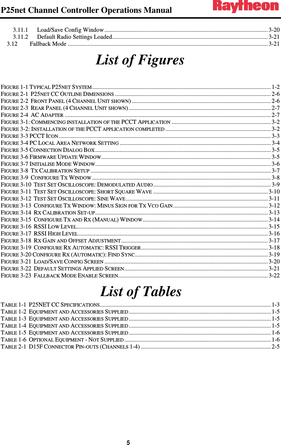 P25net Channel Controller Operations Manual                                                                                                   5 3.11.1 Load/Save Config Window ........................................................................................................... 3-20 3.11.2 Default Radio Settings Loaded...................................................................................................... 3-21 3.12 Fallback Mode ................................................................................................................................... 3-21 List of Figures  FIGURE 1-1 TYPICAL P25NET SYSTEM ..................................................................................................................... 1-2 FIGURE 2-1  P25NET CC OUTLINE DIMENSIONS ...................................................................................................... 2-6 FIGURE 2-2  FRONT PANEL (4 CHANNEL UNIT SHOWN) ........................................................................................... 2-6 FIGURE 2-3  REAR PANEL (4 CHANNEL UNIT SHOWN) ............................................................................................. 2-7 FIGURE 2-4  AC ADAPTER ....................................................................................................................................... 2-7 FIGURE 3-1: COMMENCING INSTALLATION OF THE PCCT APPLICATION ................................................................. 3-2 FIGURE 3-2: INSTALLATION OF THE PCCT APPLICATION COMPLETED ..................................................................... 3-2 FIGURE 3-3 PCCT ICON ........................................................................................................................................... 3-3 FIGURE 3-4 PC LOCAL AREA NETWORK SETTING ................................................................................................... 3-4 FIGURE 3-5 CONNECTION DIALOG BOX ................................................................................................................... 3-5 FIGURE 3-6 FIRMWARE UPDATE WINDOW ............................................................................................................... 3-5 FIGURE 3-7 INITIALISE MODE WINDOW ................................................................................................................... 3-6 FIGURE 3-8  TX CALIBRATION SETUP ...................................................................................................................... 3-7 FIGURE 3-9  CONFIGURE TX WINDOW ..................................................................................................................... 3-8 FIGURE 3-10  TEST SET OSCILLOSCOPE: DEMODULATED AUDIO ............................................................................. 3-9 FIGURE 3-11  TEST SET OSCILLOSCOPE: SHORT SQUARE WAVE ........................................................................... 3-10 FIGURE 3-12  TEST SET OSCILLOSCOPE: SINE WAVE ............................................................................................. 3-11 FIGURE 3-13  CONFIGURE TX WINDOW: MINUS SIGN FOR TX VCO GAIN .............................................................. 3-12 FIGURE 3-14  RX CALIBRATION SET-UP ................................................................................................................. 3-13 FIGURE 3-15  CONFIGURE TX AND RX (MANUAL) WINDOW .................................................................................. 3-14 FIGURE 3-16  RSSI LOW LEVEL ............................................................................................................................. 3-15 FIGURE 3-17  RSSI HIGH LEVEL ............................................................................................................................ 3-16 FIGURE 3-18  RX GAIN AND OFFSET ADJUSTMENT ................................................................................................ 3-17 FIGURE 3-19  CONFIGURE RX AUTOMATIC: RSSI TRIGGER ................................................................................... 3-18 FIGURE 3-20 CONFIGURE RX (AUTOMATIC): FIND SYNC ....................................................................................... 3-19 FIGURE 3-21  LOAD/SAVE CONFIG SCREEN ........................................................................................................... 3-20 FIGURE 3-22  DEFAULT SETTINGS APPLIED SCREEN .............................................................................................. 3-21 FIGURE 3-23  FALLBACK MODE ENABLE SCREEN .................................................................................................. 3-22  List of Tables TABLE 1-1  P25NET CC SPECIFICATIONS ................................................................................................................ 1-3 TABLE 1-2  EQUIPMENT AND ACCESSORIES SUPPLIED ............................................................................................. 1-5 TABLE 1-3  EQUIPMENT AND ACCESSORIES SUPPLIED ............................................................................................. 1-5 TABLE 1-4  EQUIPMENT AND ACCESSORIES SUPPLIED ............................................................................................. 1-5 TABLE 1-5  EQUIPMENT AND ACCESSORIES SUPPLIED ............................................................................................. 1-6 TABLE 1-6  OPTIONAL EQUIPMENT - NOT SUPPLIED ................................................................................................ 1-6 TABLE 2-1  D15F CONNECTOR PIN-OUTS (CHANNELS 1-4) ..................................................................................... 2-5 