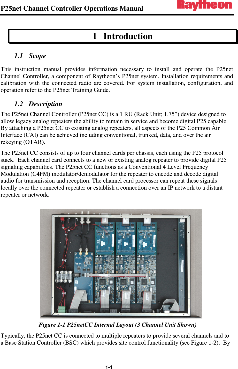 P25net Channel Controller Operations Manual                                                                                                   1-1 1 Introduction 1.1 Scope This  instruction  manual  provides  information  necessary  to  install  and  operate  the  P25net Channel Controller,  a  component of Raytheon’s P25net system. Installation  requirements  and calibration  with  the  connected  radio  are  covered.  For  system  installation,  configuration,  and operation refer to the P25net Training Guide. 1.2 Description The P25net Channel Controller (P25net CC) is a 1 RU (Rack Unit; 1.75”) device designed to allow legacy analog repeaters the ability to remain in service and become digital P25 capable.  By attaching a P25net CC to existing analog repeaters, all aspects of the P25 Common Air Interface (CAI) can be achieved including conventional, trunked, data, and over the air rekeying (OTAR). The P25net CC consists of up to four channel cards per chassis, each using the P25 protocol stack.  Each channel card connects to a new or existing analog repeater to provide digital P25 signaling capabilities. The P25net CC functions as a Conventional 4 Level Frequency Modulation (C4FM) modulator/demodulator for the repeater to encode and decode digital audio for transmission and reception. The channel card processor can repeat these signals locally over the connected repeater or establish a connection over an IP network to a distant repeater or network.   Figure 1-1 P25netCC Internal Layout (3 Channel Unit Shown) Typically, the P25net CC is connected to multiple repeaters to provide several channels and to a Base Station Controller (BSC) which provides site control functionality (see Figure 1-2).  By 