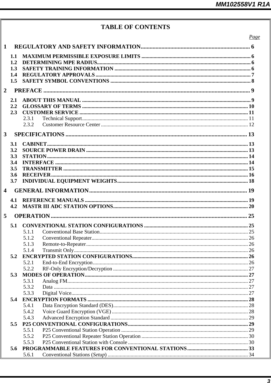 MM102558V1 R1A TABLE OF CONTENTS  Page1 REGULATORY AND SAFETY INFORMATION.......................................................................... 6 1.1 MAXIMUM PERMISSIBLE EXPOSURE LIMITS .................................................................................6 1.2 DETERMINING MPE RADIUS.................................................................................................................. 6 1.3 SAFETY TRAINING INFORMATION .....................................................................................................6 1.4 REGULATORY APPROVALS................................................................................................................... 7 1.5 SAFETY SYMBOL CONVENTIONS ........................................................................................................ 8 2 PREFACE ............................................................................................................................................ 9 2.1 ABOUT THIS MANUAL .............................................................................................................................9 2.2 GLOSSARY OF TERMS ........................................................................................................................... 10 2.3 CUSTOMER SERVICE ............................................................................................................................. 11 2.3.1 Technical Support........................................................................................................................... 11 2.3.2 Customer Resource Center............................................................................................................. 12 3 SPECIFICATIONS ........................................................................................................................... 13 3.1 CABINET..................................................................................................................................................... 13 3.2 SOURCE POWER DRAIN ........................................................................................................................ 13 3.3 STATION..................................................................................................................................................... 14 3.4 INTERFACE ............................................................................................................................................... 14 3.5 TRANSMITTER ......................................................................................................................................... 15 3.6 RECEIVER.................................................................................................................................................. 16 3.7 INDIVIDUAL EQUIPMENT WEIGHTS................................................................................................. 18 4 GENERAL INFORMATION........................................................................................................... 19 4.1 REFERENCE MANUALS ......................................................................................................................... 19 4.2 MASTR III ADC STATION OPTIONS.................................................................................................... 20 5 OPERATION..................................................................................................................................... 25 5.1 CONVENTIONAL STATION CONFIGURATIONS ............................................................................. 25 5.1.1 Conventional Base Station.............................................................................................................. 25 5.1.2 Conventional Repeater.................................................................................................................... 26 5.1.3 Remote-to-Repeater........................................................................................................................ 26 5.1.4 Transmit Only................................................................................................................................. 26 5.2 ENCRYPTED STATION CONFIGURATIONS...................................................................................... 26 5.2.1 End-to-End Encryption................................................................................................................... 26 5.2.2 RF-Only Encryption/Decryption .................................................................................................... 27 5.3 MODES OF OPERATION......................................................................................................................... 27 5.3.1 Analog FM...................................................................................................................................... 27 5.3.2 Data ................................................................................................................................................ 27 5.3.3 Digital Voice................................................................................................................................... 27 5.4 ENCRYPTION FORMATS ....................................................................................................................... 28 5.4.1 Data Encryption Standard (DES).................................................................................................... 28 5.4.2 Voice Guard Encryption (VGE)..................................................................................................... 28 5.4.3 Advanced Encryption Standard ...................................................................................................... 29 5.5 P25 CONVENTIONAL CONFIGURATIONS......................................................................................... 29 5.5.1 P25 Conventional Station Operation ..............................................................................................29 5.5.2 P25 Conventional Repeater Station Operation ............................................................................... 30 5.5.3 P25 Conventional Station with Console......................................................................................... 30 5.6 PROGRAMMABLE FEATURES FOR CONVENTIONAL STATIONS.............................................33 5.6.1 Conventional Stations (Setup) ........................................................................................................ 34  3 