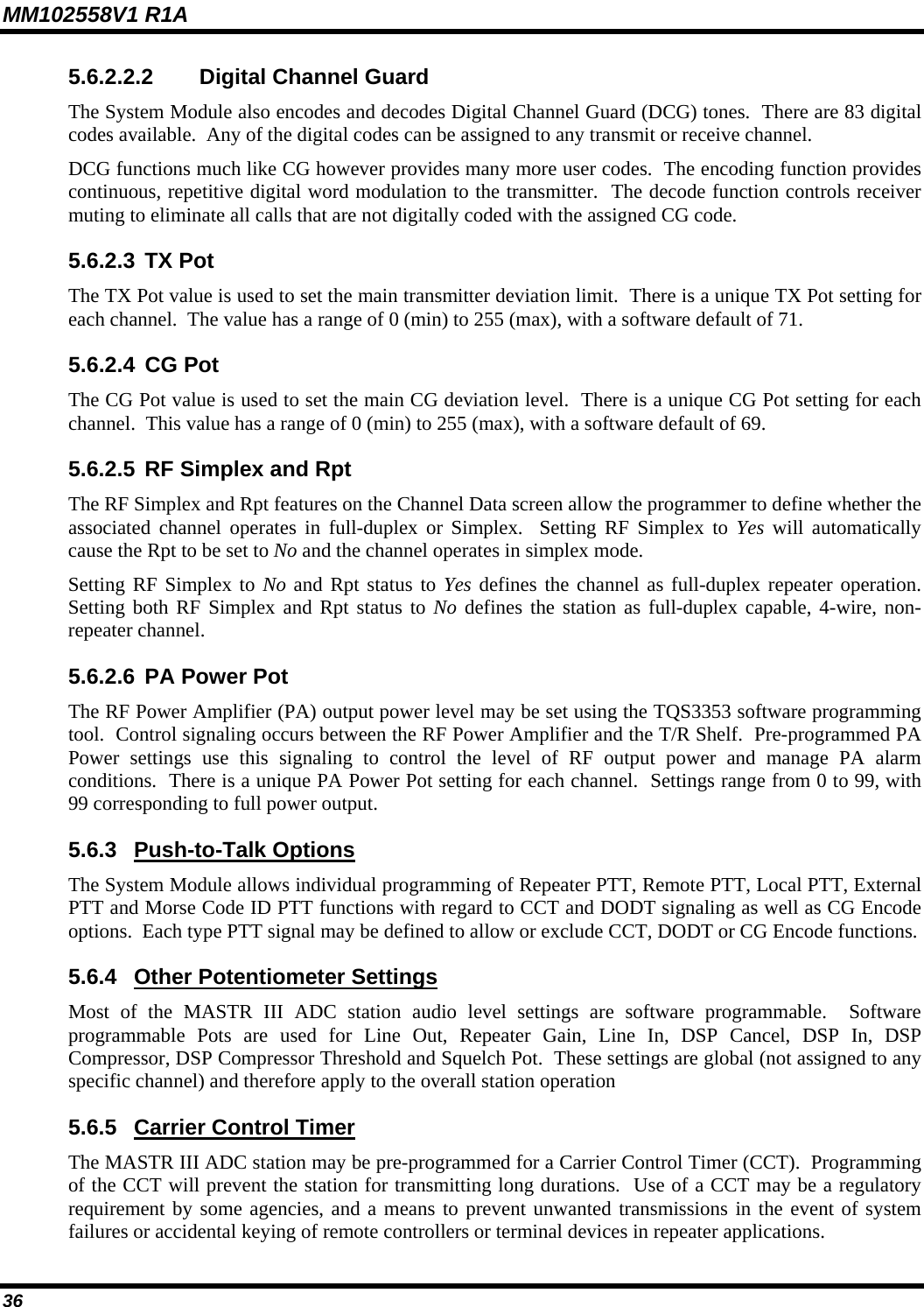 MM102558V1 R1A 5.6.2.2.2  Digital Channel Guard The System Module also encodes and decodes Digital Channel Guard (DCG) tones.  There are 83 digital codes available.  Any of the digital codes can be assigned to any transmit or receive channel. DCG functions much like CG however provides many more user codes.  The encoding function provides continuous, repetitive digital word modulation to the transmitter.  The decode function controls receiver muting to eliminate all calls that are not digitally coded with the assigned CG code. 5.6.2.3 TX Pot The TX Pot value is used to set the main transmitter deviation limit.  There is a unique TX Pot setting for each channel.  The value has a range of 0 (min) to 255 (max), with a software default of 71. 5.6.2.4 CG Pot The CG Pot value is used to set the main CG deviation level.  There is a unique CG Pot setting for each channel.  This value has a range of 0 (min) to 255 (max), with a software default of 69. 5.6.2.5 RF Simplex and Rpt The RF Simplex and Rpt features on the Channel Data screen allow the programmer to define whether the associated channel operates in full-duplex or Simplex.  Setting RF Simplex to Yes will automatically cause the Rpt to be set to No and the channel operates in simplex mode. Setting RF Simplex to No and Rpt status to Yes defines the channel as full-duplex repeater operation.  Setting both RF Simplex and Rpt status to No defines the station as full-duplex capable, 4-wire, non-repeater channel. 5.6.2.6 PA Power Pot The RF Power Amplifier (PA) output power level may be set using the TQS3353 software programming tool.  Control signaling occurs between the RF Power Amplifier and the T/R Shelf.  Pre-programmed PA Power settings use this signaling to control the level of RF output power and manage PA alarm conditions.  There is a unique PA Power Pot setting for each channel.  Settings range from 0 to 99, with 99 corresponding to full power output. 5.6.3  Push-to-Talk Options The System Module allows individual programming of Repeater PTT, Remote PTT, Local PTT, External PTT and Morse Code ID PTT functions with regard to CCT and DODT signaling as well as CG Encode options.  Each type PTT signal may be defined to allow or exclude CCT, DODT or CG Encode functions. 5.6.4  Other Potentiometer Settings Most of the MASTR III ADC station audio level settings are software programmable.  Software programmable Pots are used for Line Out, Repeater Gain, Line In, DSP Cancel, DSP In, DSP Compressor, DSP Compressor Threshold and Squelch Pot.  These settings are global (not assigned to any specific channel) and therefore apply to the overall station operation 5.6.5  Carrier Control Timer The MASTR III ADC station may be pre-programmed for a Carrier Control Timer (CCT).  Programming of the CCT will prevent the station for transmitting long durations.  Use of a CCT may be a regulatory requirement by some agencies, and a means to prevent unwanted transmissions in the event of system failures or accidental keying of remote controllers or terminal devices in repeater applications. 36 