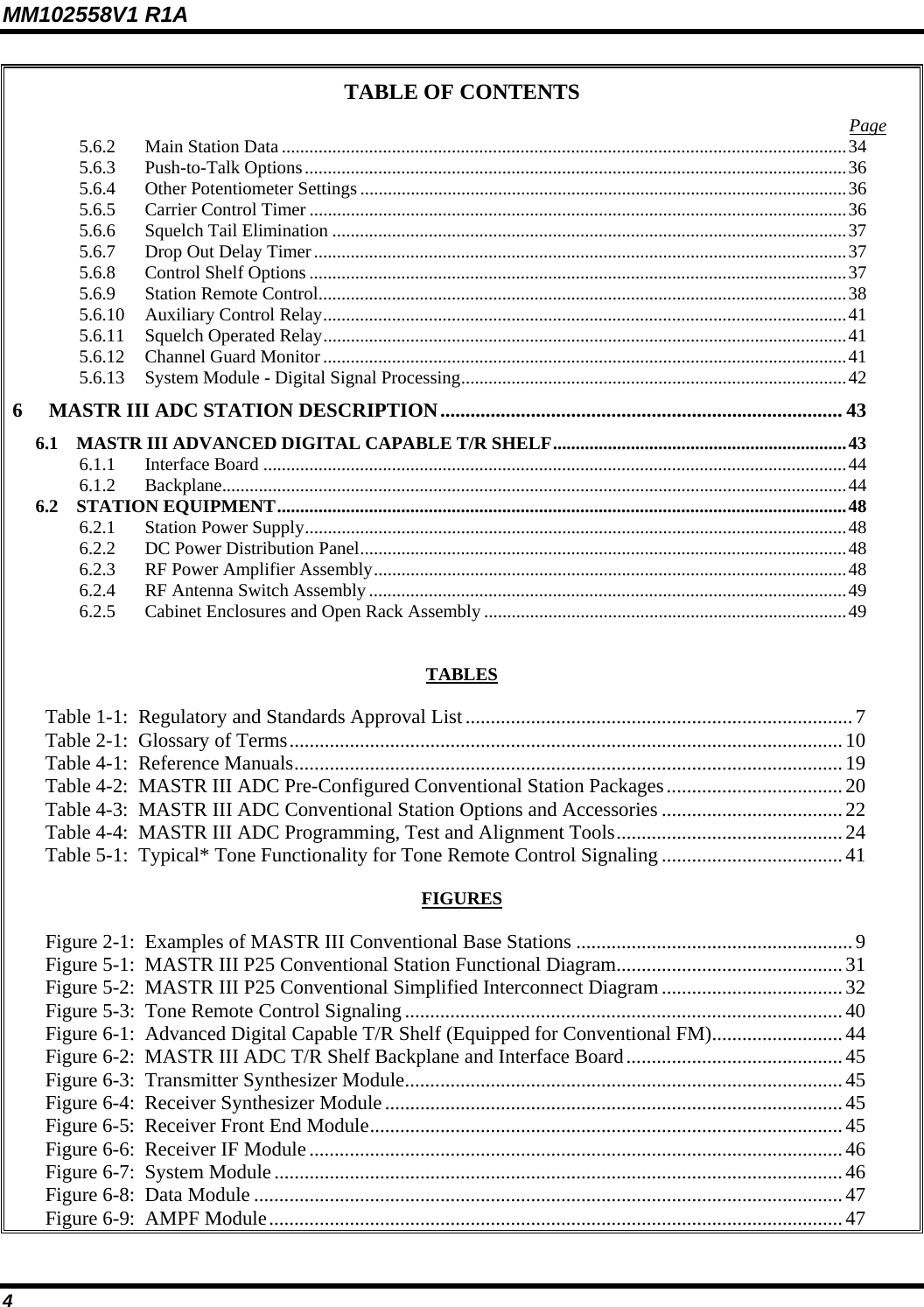 MM102558V1 R1A TABLE OF CONTENTS  Page5.6.2 Main Station Data ...........................................................................................................................34 5.6.3 Push-to-Talk Options......................................................................................................................36 5.6.4 Other Potentiometer Settings..........................................................................................................36 5.6.5 Carrier Control Timer .....................................................................................................................36 5.6.6 Squelch Tail Elimination ................................................................................................................37 5.6.7 Drop Out Delay Timer....................................................................................................................37 5.6.8 Control Shelf Options .....................................................................................................................37 5.6.9 Station Remote Control...................................................................................................................38 5.6.10 Auxiliary Control Relay..................................................................................................................41 5.6.11 Squelch Operated Relay..................................................................................................................41 5.6.12 Channel Guard Monitor..................................................................................................................41 5.6.13 System Module - Digital Signal Processing....................................................................................42 6 MASTR III ADC STATION DESCRIPTION................................................................................ 43 6.1 MASTR III ADVANCED DIGITAL CAPABLE T/R SHELF................................................................43 6.1.1 Interface Board ...............................................................................................................................44 6.1.2 Backplane........................................................................................................................................44 6.2 STATION EQUIPMENT............................................................................................................................48 6.2.1 Station Power Supply......................................................................................................................48 6.2.2 DC Power Distribution Panel..........................................................................................................48 6.2.3 RF Power Amplifier Assembly.......................................................................................................48 6.2.4 RF Antenna Switch Assembly........................................................................................................49 6.2.5 Cabinet Enclosures and Open Rack Assembly ...............................................................................49   TABLES  Table 1-1:  Regulatory and Standards Approval List.............................................................................7 Table 2-1:  Glossary of Terms..............................................................................................................10 Table 4-1:  Reference Manuals.............................................................................................................19 Table 4-2:  MASTR III ADC Pre-Configured Conventional Station Packages................................... 20 Table 4-3:  MASTR III ADC Conventional Station Options and Accessories ....................................22 Table 4-4:  MASTR III ADC Programming, Test and Alignment Tools.............................................24 Table 5-1:  Typical* Tone Functionality for Tone Remote Control Signaling ....................................41  FIGURES  Figure 2-1:  Examples of MASTR III Conventional Base Stations .......................................................9 Figure 5-1:  MASTR III P25 Conventional Station Functional Diagram.............................................31 Figure 5-2:  MASTR III P25 Conventional Simplified Interconnect Diagram....................................32 Figure 5-3:  Tone Remote Control Signaling....................................................................................... 40 Figure 6-1:  Advanced Digital Capable T/R Shelf (Equipped for Conventional FM)..........................44 Figure 6-2:  MASTR III ADC T/R Shelf Backplane and Interface Board...........................................45 Figure 6-3:  Transmitter Synthesizer Module.......................................................................................45 Figure 6-4:  Receiver Synthesizer Module...........................................................................................45 Figure 6-5:  Receiver Front End Module..............................................................................................45 Figure 6-6:  Receiver IF Module ..........................................................................................................46 Figure 6-7:  System Module.................................................................................................................46 Figure 6-8:  Data Module .....................................................................................................................47 Figure 6-9:  AMPF Module.................................................................................................................. 47 4 