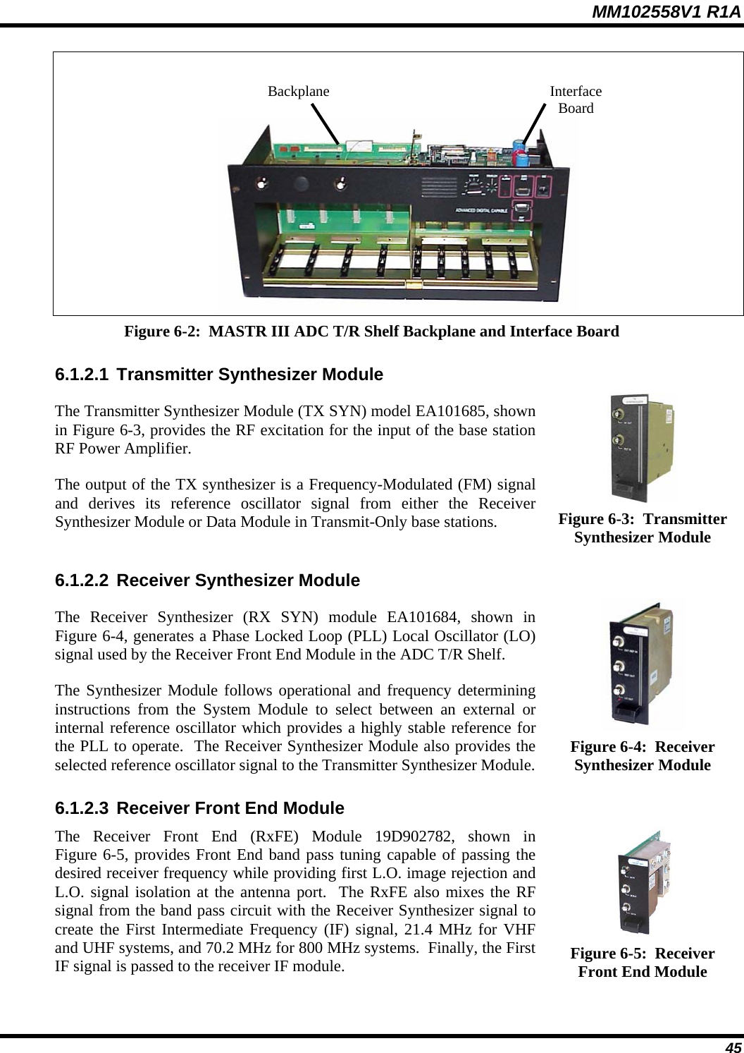 MM102558V1 R1A  Interface Board Backplane Figure 6-2:  MASTR III ADC T/R Shelf Backplane and Interface Board 6.1.2.1 Transmitter Synthesizer Module  The Transmitter Synthesizer Module (TX SYN) model EA101685, shown in Figure 6-3, provides the RF excitation for the input of the base station RF Power Amplifier. The output of the TX synthesizer is a Frequency-Modulated (FM) signal and derives its reference oscillator signal from either the Receiver Synthesizer Module or Data Module in Transmit-Only base stations.  Figure 6-3:  Transmitter Synthesizer Module 6.1.2.2 Receiver Synthesizer Module  The Receiver Synthesizer (RX SYN) module EA101684, shown in Figure 6-4, generates a Phase Locked Loop (PLL) Local Oscillator (LO) signal used by the Receiver Front End Module in the ADC T/R Shelf. The Synthesizer Module follows operational and frequency determining instructions from the System Module to select between an external or internal reference oscillator which provides a highly stable reference for the PLL to operate.  The Receiver Synthesizer Module also provides the selected reference oscillator signal to the Transmitter Synthesizer Module.  Figure 6-4:  Receiver Synthesizer Module 6.1.2.3 Receiver Front End Module  The Receiver Front End (RxFE) Module 19D902782, shown in Figure 6-5, provides Front End band pass tuning capable of passing the desired receiver frequency while providing first L.O. image rejection and L.O. signal isolation at the antenna port.  The RxFE also mixes the RF signal from the band pass circuit with the Receiver Synthesizer signal to create the First Intermediate Frequency (IF) signal, 21.4 MHz for VHF and UHF systems, and 70.2 MHz for 800 MHz systems.  Finally, the First IF signal is passed to the receiver IF module.  Figure 6-5:  Receiver Front End Module  45 