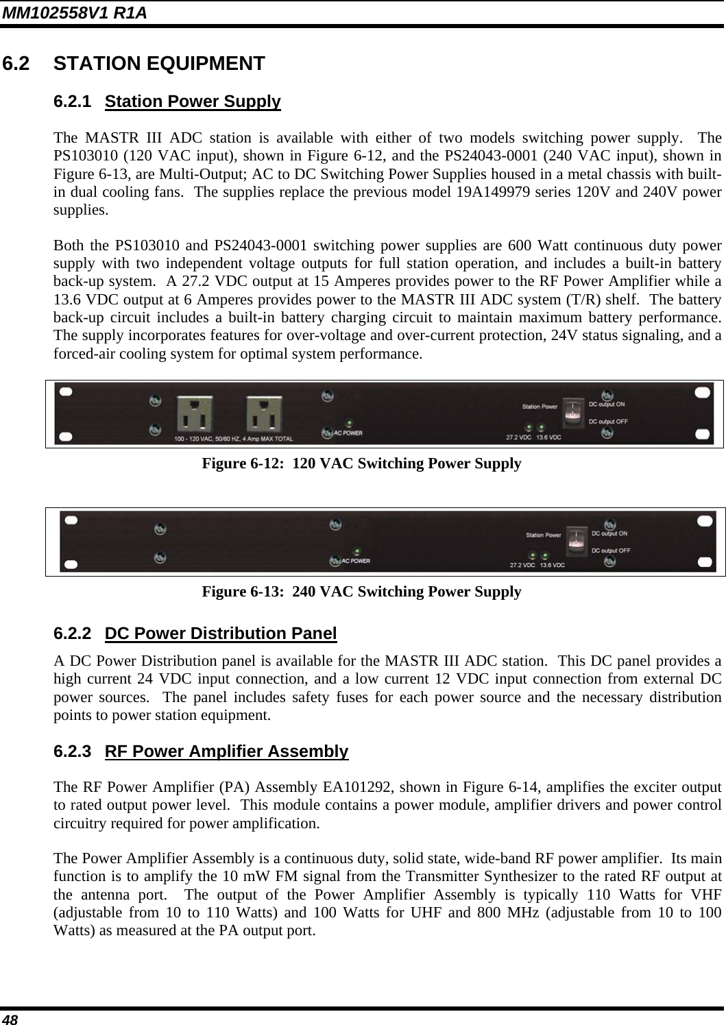 MM102558V1 R1A 6.2 STATION EQUIPMENT 6.2.1  Station Power Supply The MASTR III ADC station is available with either of two models switching power supply.  The PS103010 (120 VAC input), shown in Figure 6-12, and the PS24043-0001 (240 VAC input), shown in Figure 6-13, are Multi-Output; AC to DC Switching Power Supplies housed in a metal chassis with built-in dual cooling fans.  The supplies replace the previous model 19A149979 series 120V and 240V power supplies. Both the PS103010 and PS24043-0001 switching power supplies are 600 Watt continuous duty power supply with two independent voltage outputs for full station operation, and includes a built-in battery back-up system.  A 27.2 VDC output at 15 Amperes provides power to the RF Power Amplifier while a 13.6 VDC output at 6 Amperes provides power to the MASTR III ADC system (T/R) shelf.  The battery back-up circuit includes a built-in battery charging circuit to maintain maximum battery performance.  The supply incorporates features for over-voltage and over-current protection, 24V status signaling, and a forced-air cooling system for optimal system performance.  Figure 6-12:  120 VAC Switching Power Supply   Figure 6-13:  240 VAC Switching Power Supply 6.2.2 DC Power Distribution Panel A DC Power Distribution panel is available for the MASTR III ADC station.  This DC panel provides a high current 24 VDC input connection, and a low current 12 VDC input connection from external DC power sources.  The panel includes safety fuses for each power source and the necessary distribution points to power station equipment. 6.2.3  RF Power Amplifier Assembly The RF Power Amplifier (PA) Assembly EA101292, shown in Figure 6-14, amplifies the exciter output to rated output power level.  This module contains a power module, amplifier drivers and power control circuitry required for power amplification. The Power Amplifier Assembly is a continuous duty, solid state, wide-band RF power amplifier.  Its main function is to amplify the 10 mW FM signal from the Transmitter Synthesizer to the rated RF output at the antenna port.  The output of the Power Amplifier Assembly is typically 110 Watts for VHF (adjustable from 10 to 110 Watts) and 100 Watts for UHF and 800 MHz (adjustable from 10 to 100 Watts) as measured at the PA output port. 48 