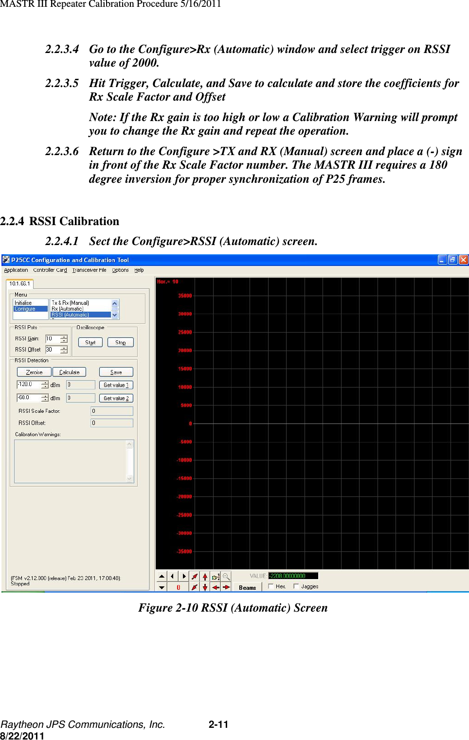 MASTR III Repeater Calibration Procedure 5/16/2011 Raytheon JPS Communications, Inc. 2-11 8/22/2011 2.2.3.4 Go to the Configure&gt;Rx (Automatic) window and select trigger on RSSI value of 2000. 2.2.3.5 Hit Trigger, Calculate, and Save to calculate and store the coefficients for Rx Scale Factor and Offset  Note: If the Rx gain is too high or low a Calibration Warning will prompt you to change the Rx gain and repeat the operation. 2.2.3.6 Return to the Configure &gt;TX and RX (Manual) screen and place a (-) sign in front of the Rx Scale Factor number. The MASTR III requires a 180 degree inversion for proper synchronization of P25 frames.  2.2.4 RSSI Calibration 2.2.4.1 Sect the Configure&gt;RSSI (Automatic) screen.  Figure 2-10 RSSI (Automatic) Screen 