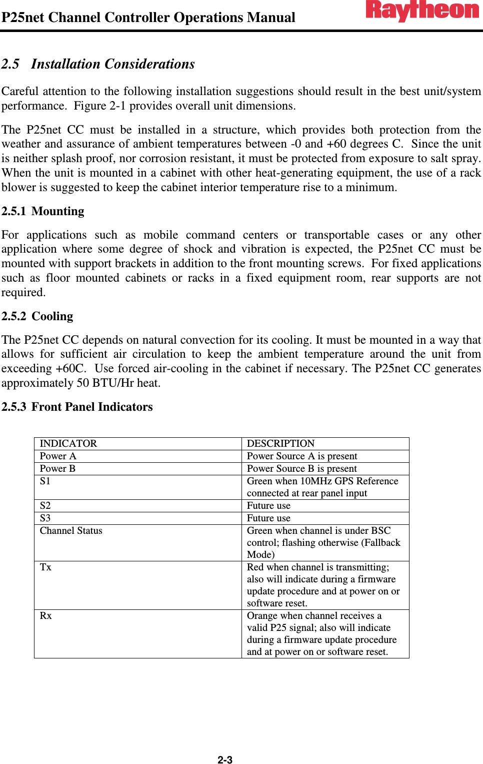 P25net Channel Controller Operations Manual                                                                                                   2-3 2.5 Installation Considerations Careful attention to the following installation suggestions should result in the best unit/system performance.  Figure 2-1 provides overall unit dimensions. The  P25net  CC  must  be  installed  in  a  structure,  which  provides  both  protection  from  the weather and assurance of ambient temperatures between -0 and +60 degrees C.  Since the unit is neither splash proof, nor corrosion resistant, it must be protected from exposure to salt spray.  When the unit is mounted in a cabinet with other heat-generating equipment, the use of a rack blower is suggested to keep the cabinet interior temperature rise to a minimum. 2.5.1 Mounting For  applications  such  as  mobile  command  centers  or  transportable  cases  or  any  other application  where  some  degree  of  shock  and  vibration  is  expected,  the  P25net  CC  must  be mounted with support brackets in addition to the front mounting screws.  For fixed applications such  as  floor  mounted  cabinets  or  racks  in  a  fixed  equipment  room,  rear  supports  are  not required. 2.5.2 Cooling The P25net CC depends on natural convection for its cooling. It must be mounted in a way that allows  for  sufficient  air  circulation  to  keep  the  ambient  temperature  around  the  unit  from exceeding +60C.  Use forced air-cooling in the cabinet if necessary. The P25net CC generates approximately 50 BTU/Hr heat. 2.5.3 Front Panel Indicators  INDICATOR  DESCRIPTION Power A  Power Source A is present Power B  Power Source B is present S1  Green when 10MHz GPS Reference connected at rear panel input S2  Future use S3  Future use Channel Status  Green when channel is under BSC control; flashing otherwise (Fallback Mode) Tx  Red when channel is transmitting; also will indicate during a firmware update procedure and at power on or software reset. Rx  Orange when channel receives a valid P25 signal; also will indicate during a firmware update procedure and at power on or software reset.   