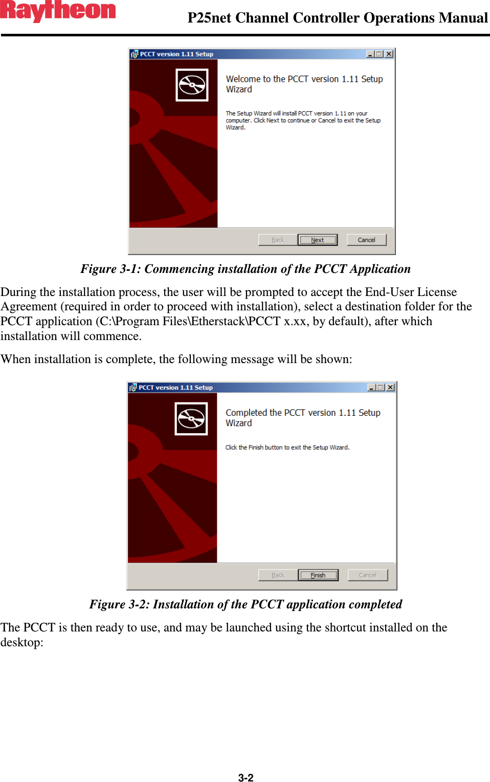                P25net Channel Controller Operations Manual                  3-2   Figure 3-1: Commencing installation of the PCCT Application During the installation process, the user will be prompted to accept the End-User License Agreement (required in order to proceed with installation), select a destination folder for the PCCT application (C:\Program Files\Etherstack\PCCT x.xx, by default), after which installation will commence. When installation is complete, the following message will be shown:  Figure 3-2: Installation of the PCCT application completed The PCCT is then ready to use, and may be launched using the shortcut installed on the desktop: 