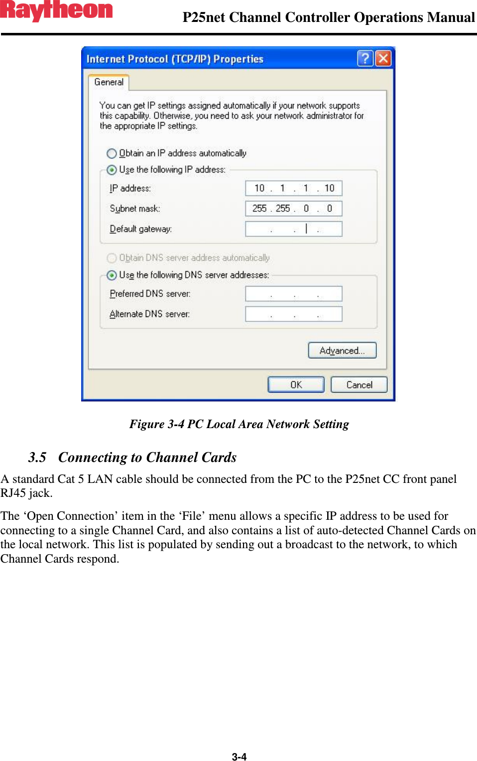                P25net Channel Controller Operations Manual                  3-4   Figure 3-4 PC Local Area Network Setting 3.5 Connecting to Channel Cards A standard Cat 5 LAN cable should be connected from the PC to the P25net CC front panel RJ45 jack. The ‘Open Connection’ item in the ‘File’ menu allows a specific IP address to be used for connecting to a single Channel Card, and also contains a list of auto-detected Channel Cards on the local network. This list is populated by sending out a broadcast to the network, to which Channel Cards respond. 