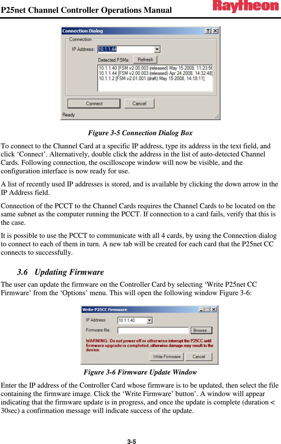 P25net Channel Controller Operations Manual                 3-5  Figure 3-5 Connection Dialog Box To connect to the Channel Card at a specific IP address, type its address in the text field, and click ‘Connect’. Alternatively, double click the address in the list of auto-detected Channel Cards. Following connection, the oscilloscope window will now be visible, and the configuration interface is now ready for use. A list of recently used IP addresses is stored, and is available by clicking the down arrow in the IP Address field. Connection of the PCCT to the Channel Cards requires the Channel Cards to be located on the same subnet as the computer running the PCCT. If connection to a card fails, verify that this is the case. It is possible to use the PCCT to communicate with all 4 cards, by using the Connection dialog to connect to each of them in turn. A new tab will be created for each card that the P25net CC connects to successfully. 3.6 Updating Firmware The user can update the firmware on the Controller Card by selecting ‘Write P25net CC Firmware’ from the ‘Options’ menu. This will open the following window Figure 3-6:  Figure 3-6 Firmware Update Window Enter the IP address of the Controller Card whose firmware is to be updated, then select the file containing the firmware image. Click the ‘Write Firmware’ button’. A window will appear indicating that the firmware update is in progress, and once the update is complete (duration &lt; 30sec) a confirmation message will indicate success of the update. 