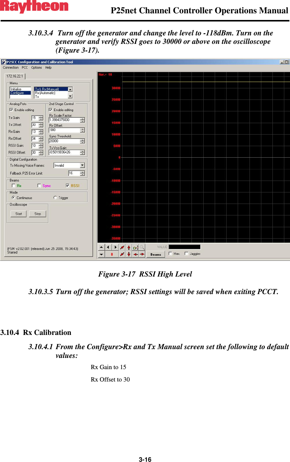                P25net Channel Controller Operations Manual                  3-16  3.10.3.4  Turn off the generator and change the level to -118dBm. Turn on the generator and verify RSSI goes to 30000 or above on the oscilloscope (Figure 3-17).  Figure 3-17  RSSI High Level 3.10.3.5 Turn off the generator; RSSI settings will be saved when exiting PCCT.   3.10.4 Rx Calibration 3.10.4.1 From the Configure&gt;Rx and Tx Manual screen set the following to default values: Rx Gain to 15 Rx Offset to 30 