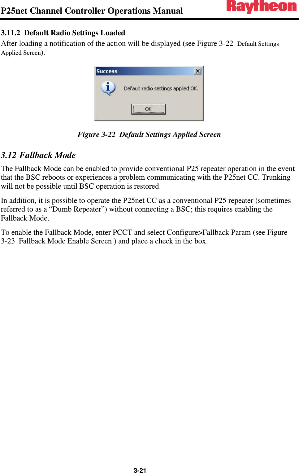 P25net Channel Controller Operations Manual                 3-21 3.11.2 Default Radio Settings Loaded After loading a notification of the action will be displayed (see Figure 3-22  Default Settings Applied Screen).  Figure 3-22  Default Settings Applied Screen 3.12 Fallback Mode The Fallback Mode can be enabled to provide conventional P25 repeater operation in the event that the BSC reboots or experiences a problem communicating with the P25net CC. Trunking will not be possible until BSC operation is restored.  In addition, it is possible to operate the P25net CC as a conventional P25 repeater (sometimes referred to as a “Dumb Repeater”) without connecting a BSC; this requires enabling the Fallback Mode. To enable the Fallback Mode, enter PCCT and select Configure&gt;Fallback Param (see Figure 3-23  Fallback Mode Enable Screen ) and place a check in the box.  
