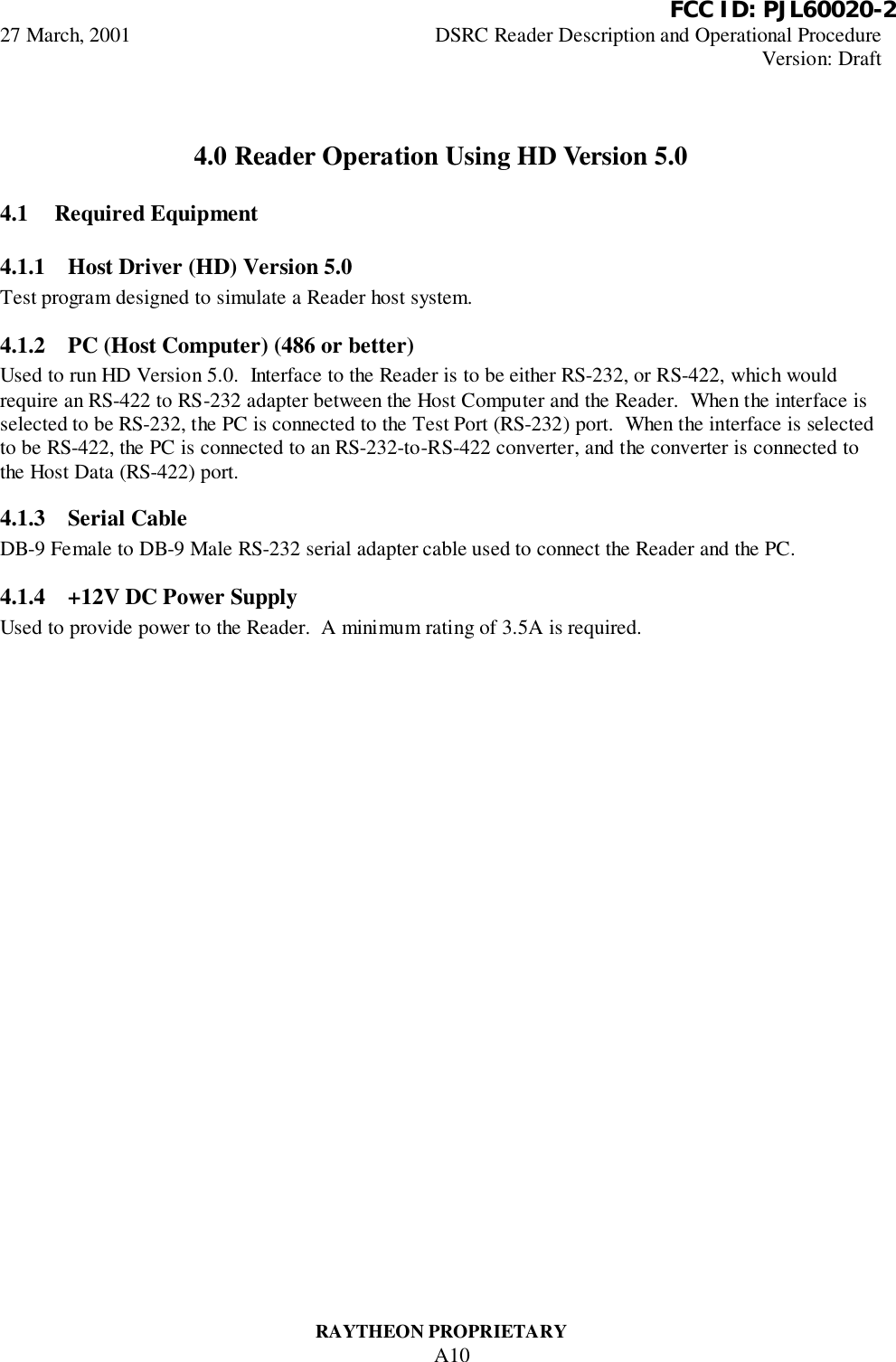          FCC ID: PJL60020-227 March, 2001 DSRC Reader Description and Operational ProcedureVersion: DraftRAYTHEON PROPRIETARYA104.0 Reader Operation Using HD Version 5.04.1 Required Equipment4.1.1 Host Driver (HD) Version 5.0Test program designed to simulate a Reader host system.4.1.2 PC (Host Computer) (486 or better)Used to run HD Version 5.0.  Interface to the Reader is to be either RS-232, or RS-422, which wouldrequire an RS-422 to RS-232 adapter between the Host Computer and the Reader.  When the interface isselected to be RS-232, the PC is connected to the Test Port (RS-232) port.  When the interface is selectedto be RS-422, the PC is connected to an RS-232-to-RS-422 converter, and the converter is connected tothe Host Data (RS-422) port.4.1.3 Serial CableDB-9 Female to DB-9 Male RS-232 serial adapter cable used to connect the Reader and the PC.4.1.4 +12V DC Power SupplyUsed to provide power to the Reader.  A minimum rating of 3.5A is required.