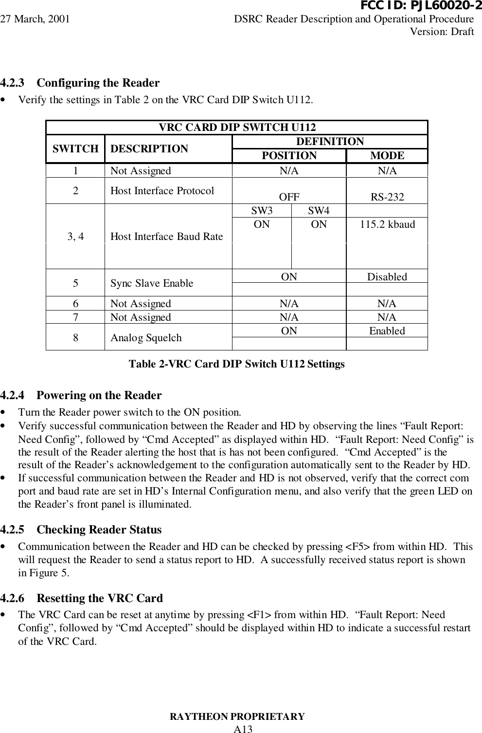          FCC ID: PJL60020-227 March, 2001 DSRC Reader Description and Operational ProcedureVersion: DraftRAYTHEON PROPRIETARYA134.2.3 Configuring the Reader• Verify the settings in Table 2 on the VRC Card DIP Switch U112.VRC CARD DIP SWITCH U112DEFINITIONSWITCH DESCRIPTION POSITION MODE1 Not Assigned N/A N/A2 Host Interface Protocol OFF RS-232SW3 SW4ON ON 115.2 kbaud3, 4 Host Interface Baud RateON Disabled5 Sync Slave Enable6 Not Assigned N/A N/A7 Not Assigned N/A N/AON Enabled8 Analog SquelchTable 2-VRC Card DIP Switch U112 Settings4.2.4 Powering on the Reader• Turn the Reader power switch to the ON position.• Verify successful communication between the Reader and HD by observing the lines “Fault Report:Need Config”, followed by “Cmd Accepted” as displayed within HD.  “Fault Report: Need Config” isthe result of the Reader alerting the host that is has not been configured.  “Cmd Accepted” is theresult of the Reader’s acknowledgement to the configuration automatically sent to the Reader by HD.• If successful communication between the Reader and HD is not observed, verify that the correct comport and baud rate are set in HD’s Internal Configuration menu, and also verify that the green LED onthe Reader’s front panel is illuminated.4.2.5 Checking Reader Status• Communication between the Reader and HD can be checked by pressing &lt;F5&gt; from within HD.  Thiswill request the Reader to send a status report to HD.  A successfully received status report is shownin Figure 5.4.2.6 Resetting the VRC Card• The VRC Card can be reset at anytime by pressing &lt;F1&gt; from within HD.  “Fault Report: NeedConfig”, followed by “Cmd Accepted” should be displayed within HD to indicate a successful restartof the VRC Card.