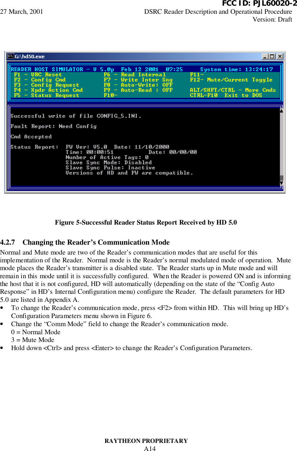          FCC ID: PJL60020-227 March, 2001 DSRC Reader Description and Operational ProcedureVersion: DraftRAYTHEON PROPRIETARYA14Figure 5-Successful Reader Status Report Received by HD 5.04.2.7 Changing the Reader’s Communication ModeNormal and Mute mode are two of the Reader’s communication modes that are useful for thisimplementation of the Reader.  Normal mode is the Reader’s normal modulated mode of operation.  Mutemode places the Reader’s transmitter is a disabled state.  The Reader starts up in Mute mode and willremain in this mode until it is successfully configured.  When the Reader is powered ON and is informingthe host that it is not configured, HD will automatically (depending on the state of the “Config AutoResponse” in HD’s Internal Configuration menu) configure the Reader.  The default parameters for HD5.0 are listed in Appendix A.• To change the Reader’s communication mode, press &lt;F2&gt; from within HD.  This will bring up HD’sConfiguration Parameters menu shown in Figure 6.• Change the “Comm Mode” field to change the Reader’s communication mode.0 = Normal Mode3 = Mute Mode• Hold down &lt;Ctrl&gt; and press &lt;Enter&gt; to change the Reader’s Configuration Parameters.