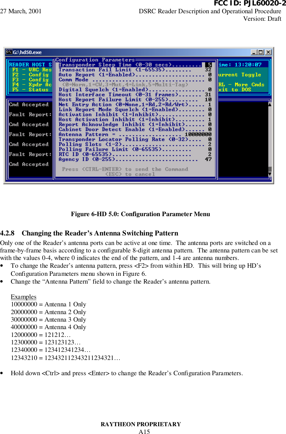          FCC ID: PJL60020-227 March, 2001 DSRC Reader Description and Operational ProcedureVersion: DraftRAYTHEON PROPRIETARYA15Figure 6-HD 5.0: Configuration Parameter Menu4.2.8 Changing the Reader’s Antenna Switching PatternOnly one of the Reader’s antenna ports can be active at one time.  The antenna ports are switched on aframe-by-frame basis according to a configurable 8-digit antenna pattern.  The antenna pattern can be setwith the values 0-4, where 0 indicates the end of the pattern, and 1-4 are antenna numbers.• To change the Reader’s antenna pattern, press &lt;F2&gt; from within HD.  This will bring up HD’sConfiguration Parameters menu shown in Figure 6.• Change the “Antenna Pattern” field to change the Reader’s antenna pattern.Examples10000000 = Antenna 1 Only20000000 = Antenna 2 Only30000000 = Antenna 3 Only40000000 = Antenna 4 Only12000000 = 121212…12300000 = 123123123…12340000 = 123412341234…12343210 = 123432112343211234321…• Hold down &lt;Ctrl&gt; and press &lt;Enter&gt; to change the Reader’s Configuration Parameters.
