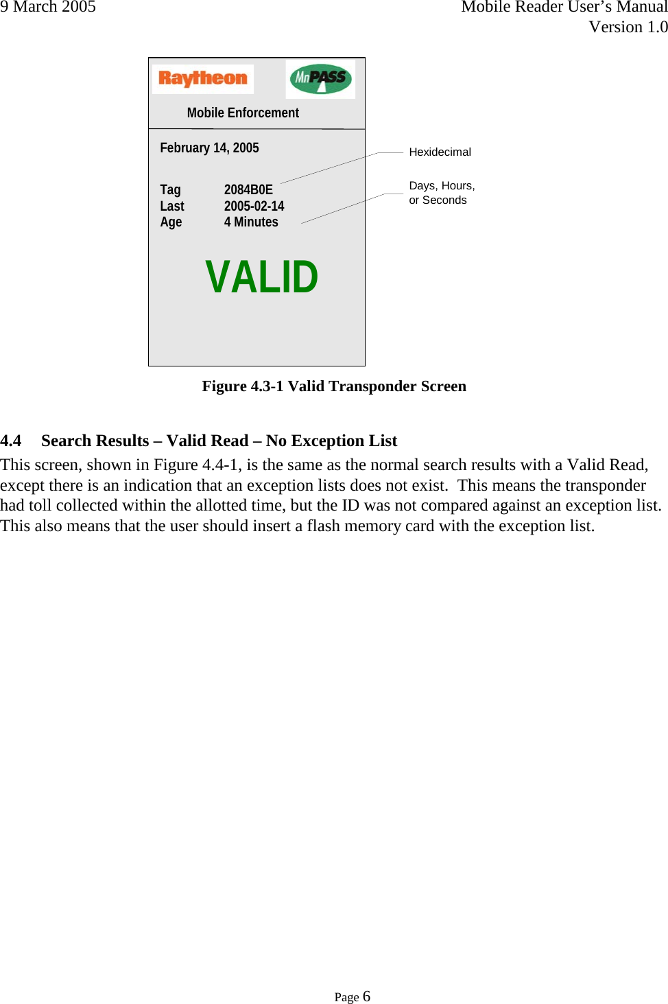 9 March 2005    Mobile Reader User’s Manual   Version 1.0      Page 6   Figure 4.3-1 Valid Transponder Screen 4.4 Search Results – Valid Read – No Exception List This screen, shown in Figure 4.4-1, is the same as the normal search results with a Valid Read, except there is an indication that an exception lists does not exist.  This means the transponder had toll collected within the allotted time, but the ID was not compared against an exception list.  This also means that the user should insert a flash memory card with the exception list.      VALID Mobile Enforcement  Days, Hours,  or Seconds Hexidecimal Tag  2084B0E Last  2005-02-14   Age 4 Minutes  February 14, 2005   