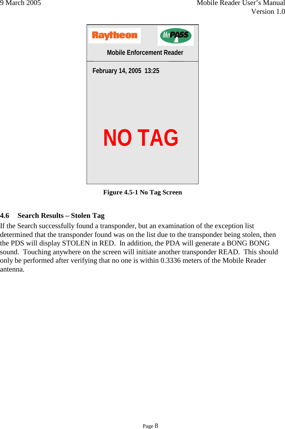 9 March 2005    Mobile Reader User’s Manual   Version 1.0      Page 8   Figure 4.5-1 No Tag Screen 4.6 Search Results – Stolen Tag If the Search successfully found a transponder, but an examination of the exception list determined that the transponder found was on the list due to the transponder being stolen, then the PDS will display STOLEN in RED.  In addition, the PDA will generate a BONG BONG sound.  Touching anywhere on the screen will initiate another transponder READ.  This should only be performed after verifying that no one is within 0.3336 meters of the Mobile Reader antenna.      NO TAG February 14, 2005  13:25 Mobile Enforcement Reader 