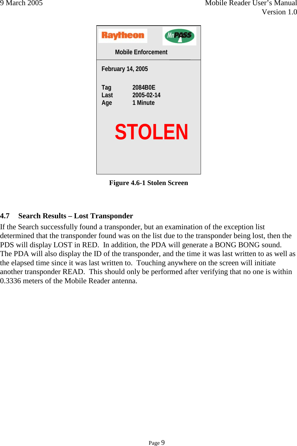 9 March 2005    Mobile Reader User’s Manual   Version 1.0      Page 9   Figure 4.6-1 Stolen Screen  4.7 Search Results – Lost Transponder If the Search successfully found a transponder, but an examination of the exception list determined that the transponder found was on the list due to the transponder being lost, then the PDS will display LOST in RED.  In addition, the PDA will generate a BONG BONG sound.  The PDA will also display the ID of the transponder, and the time it was last written to as well as the elapsed time since it was last written to.  Touching anywhere on the screen will initiate another transponder READ.  This should only be performed after verifying that no one is within 0.3336 meters of the Mobile Reader antenna.     STOLEN February 14, 2005   Tag  2084B0E Last  2005-02-14   Age 1 Minute  Mobile Enforcement  