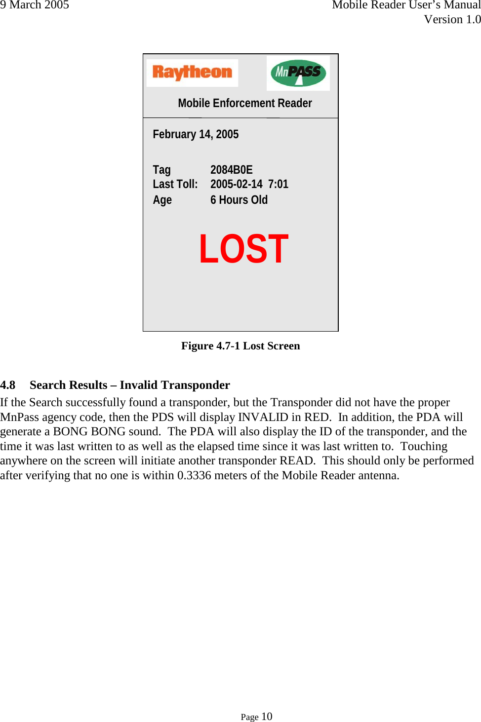 9 March 2005    Mobile Reader User’s Manual   Version 1.0      Page 10   Figure 4.7-1 Lost Screen 4.8 Search Results – Invalid Transponder If the Search successfully found a transponder, but the Transponder did not have the proper MnPass agency code, then the PDS will display INVALID in RED.  In addition, the PDA will generate a BONG BONG sound.  The PDA will also display the ID of the transponder, and the time it was last written to as well as the elapsed time since it was last written to.  Touching anywhere on the screen will initiate another transponder READ.  This should only be performed after verifying that no one is within 0.3336 meters of the Mobile Reader antenna.     LOST February 14, 2005   Tag  2084B0E Last Toll: 2005-02-14  7:01 Age 6 Hours Old Mobile Enforcement Reader 