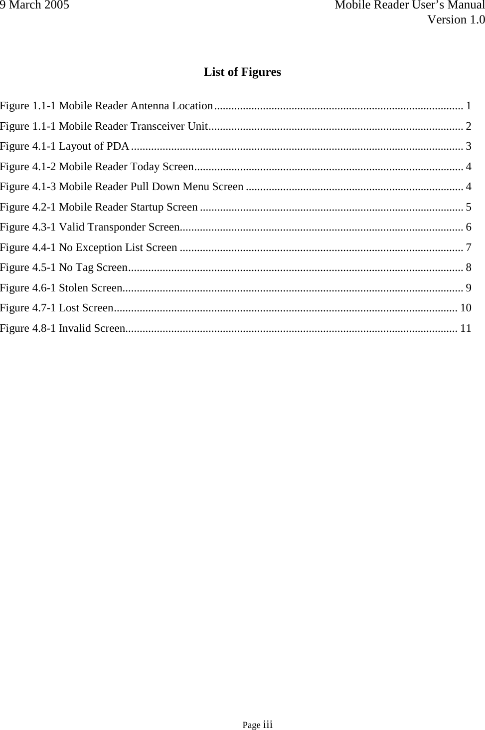 9 March 2005    Mobile Reader User’s Manual   Version 1.0      Page iii   List of Figures  Figure 1.1-1 Mobile Reader Antenna Location ....................................................................................... 1 Figure 1.1-1 Mobile Reader Transceiver Unit ......................................................................................... 2 Figure 4.1-1 Layout of PDA .................................................................................................................... 3 Figure 4.1-2 Mobile Reader Today Screen .............................................................................................. 4 Figure 4.1-3 Mobile Reader Pull Down Menu Screen ............................................................................ 4 Figure 4.2-1 Mobile Reader Startup Screen ............................................................................................ 5 Figure 4.3-1 Valid Transponder Screen ................................................................................................... 6 Figure 4.4-1 No Exception List Screen ................................................................................................... 7 Figure 4.5-1 No Tag Screen ..................................................................................................................... 8 Figure 4.6-1 Stolen Screen ....................................................................................................................... 9 Figure 4.7-1 Lost Screen ........................................................................................................................ 10 Figure 4.8-1 Invalid Screen .................................................................................................................... 11 