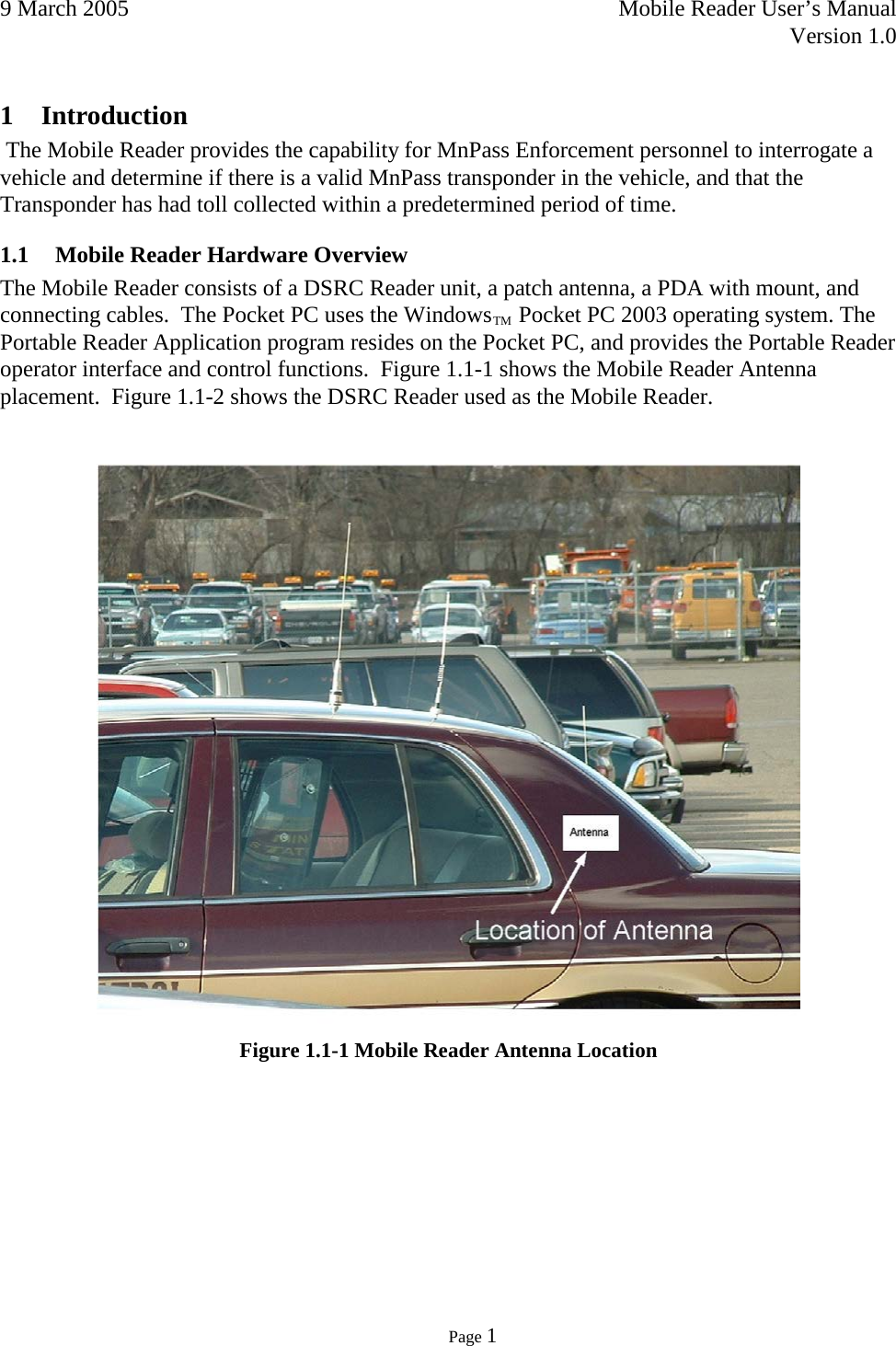 9 March 2005    Mobile Reader User’s Manual   Version 1.0      Page 1  1 Introduction  The Mobile Reader provides the capability for MnPass Enforcement personnel to interrogate a vehicle and determine if there is a valid MnPass transponder in the vehicle, and that the Transponder has had toll collected within a predetermined period of time. 1.1 Mobile Reader Hardware Overview The Mobile Reader consists of a DSRC Reader unit, a patch antenna, a PDA with mount, and connecting cables.  The Pocket PC uses the WindowsTM Pocket PC 2003 operating system. The Portable Reader Application program resides on the Pocket PC, and provides the Portable Reader operator interface and control functions.  Figure 1.1-1 shows the Mobile Reader Antenna placement.  Figure 1.1-2 shows the DSRC Reader used as the Mobile Reader.    Figure 1.1-1 Mobile Reader Antenna Location    