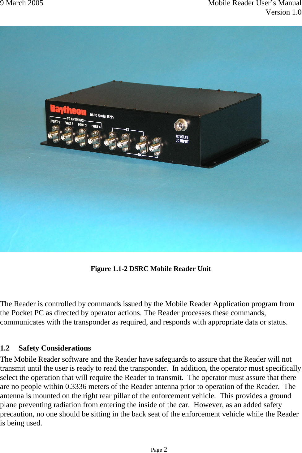 9 March 2005    Mobile Reader User’s Manual   Version 1.0      Page 2    Figure 1.1-2 DSRC Mobile Reader Unit   The Reader is controlled by commands issued by the Mobile Reader Application program from the Pocket PC as directed by operator actions. The Reader processes these commands, communicates with the transponder as required, and responds with appropriate data or status.   1.2 Safety Considerations The Mobile Reader software and the Reader have safeguards to assure that the Reader will not transmit until the user is ready to read the transponder.  In addition, the operator must specifically select the operation that will require the Reader to transmit.  The operator must assure that there are no people within 0.3336 meters of the Reader antenna prior to operation of the Reader.  The antenna is mounted on the right rear pillar of the enforcement vehicle.  This provides a ground plane preventing radiation from entering the inside of the car.  However, as an added safety precaution, no one should be sitting in the back seat of the enforcement vehicle while the Reader is being used. 