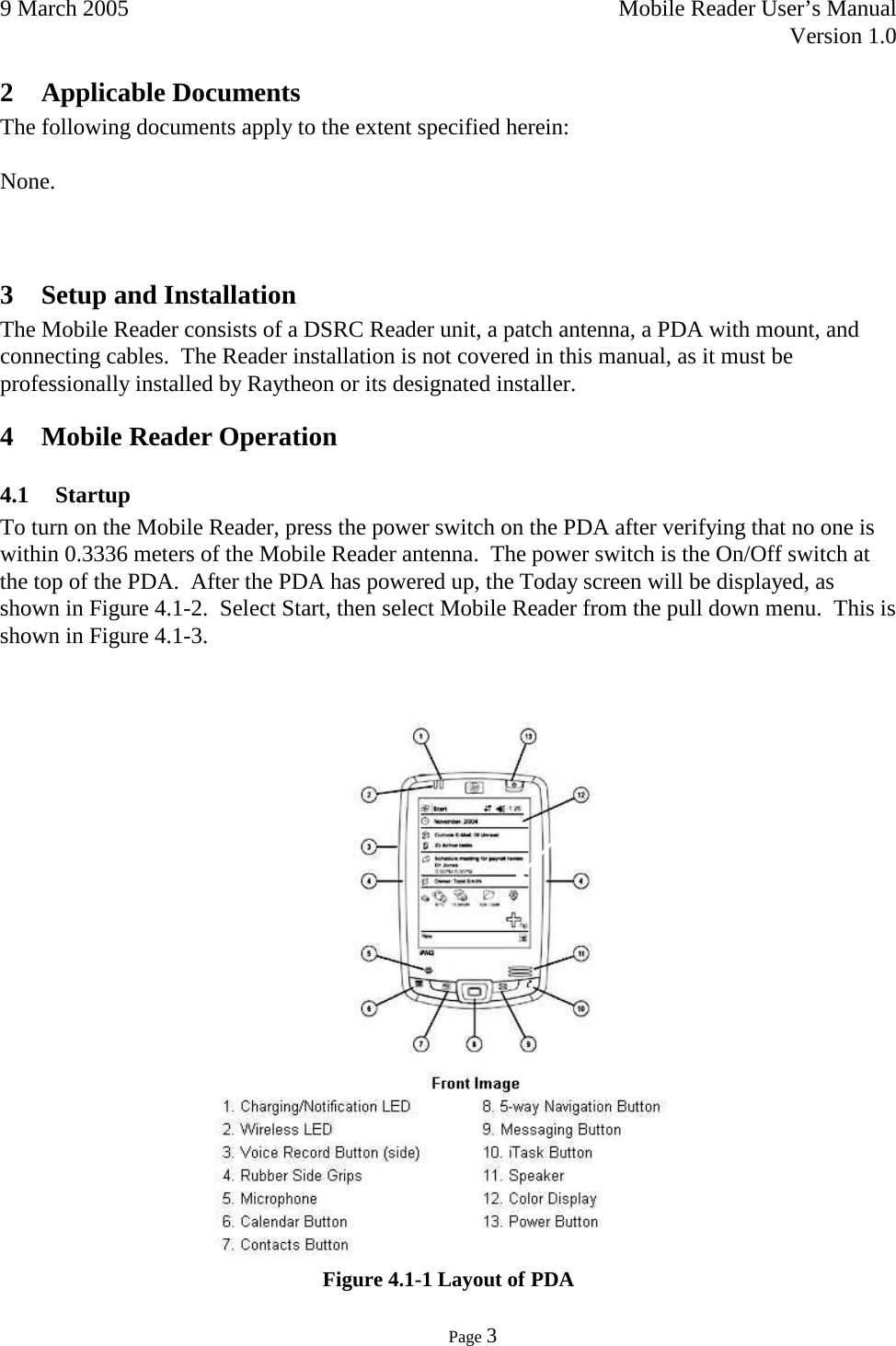 9 March 2005    Mobile Reader User’s Manual   Version 1.0      Page 3  2 Applicable Documents The following documents apply to the extent specified herein:  None.   3 Setup and Installation  The Mobile Reader consists of a DSRC Reader unit, a patch antenna, a PDA with mount, and connecting cables.  The Reader installation is not covered in this manual, as it must be professionally installed by Raytheon or its designated installer. 4 Mobile Reader Operation 4.1 Startup  To turn on the Mobile Reader, press the power switch on the PDA after verifying that no one is within 0.3336 meters of the Mobile Reader antenna.  The power switch is the On/Off switch at the top of the PDA.  After the PDA has powered up, the Today screen will be displayed, as shown in Figure 4.1-2.  Select Start, then select Mobile Reader from the pull down menu.  This is shown in Figure 4.1-3.      Figure 4.1-1 Layout of PDA 